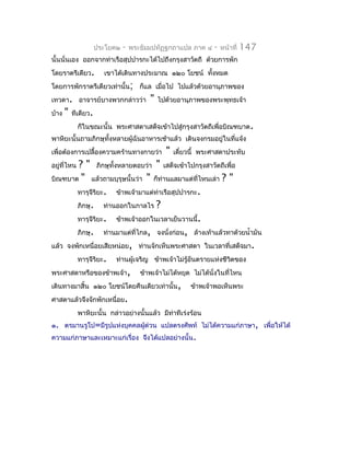 ประโยค๒   -   พระธัมมปทัฏฐกถำแปล ภำค ๔     -   หน้ำที่   147
นั้นนั่นเอง ออกจำกท่ำเรือสุปปำรกะได้ไปถึงกรุงสำวัตถี ด้วยกำรพัก
โดยรำตรีเดียว.          เขำได้เดินทำงประมำณ ๑๒๐ โยชน์ ทังหมด
                                                        ้
โดยกำรพักรำตรีเดียวเท่ำนั้น; ก็แล เมื่อไป ไปแล้วด้วยอำนุภำพของ
เทวดำ. อำจำรย์บำงพวกกล่ำวว่ำ              "   ไปด้วยอำนุภำพของพระพุทธเจ้ำ
บ้ำง   "   ทีเดียว.
             ก็ในขณะนั้น พระศำสดำเสด็จเข้ำไปสู่กรุงสำวัตถีเพื่อบิณฑบำต.
พำหิยะนั้นถำมภิกษุทั้งหลำยผู้ฉันอำหำรเช้ำแล้ว เดินจงกรมอยู่ในที่แจ้ง
เพื่อต้องกำรเปลื้องควำมคร้ำนทำงกำยว่ำ           "   เดี๋ยวนี้ พระศำสดำประทับ
        ? " ภิกษุทั้งหลำยตอบว่ำ " เสด็จเข้ำไปกรุงสำวัตถีเพื่อ
อยู่ที่ไหน
บิณฑบำต " แล้วถำมบุรุษนั้นว่ำ " ก็ท่ำนแลมำแต่ที่ไหนเล่ำ ? "
        ทำรุจีริยะ. ข้ำพเจ้ำมำแต่ทำเรือสุปปำรกะ.
                                   ่
        ภิกษุ. ท่ำนออกในกำลไร ?
        ทำรุจีริยะ. ข้ำพเจ้ำออกในเวลำเย็นวำนนี้.
        ภิกษุ. ท่ำนมำแต่ที่ไกล, จงนังก่อน, ล้ำงเท้ำแล้วทำด้วยนำ้ำมัน
                                       ่
แล้ว จงพักเหนื่อยเสียหน่อย, ท่ำนจักเห็นพระศำสดำ ในเวลำที่เสด็จมำ.
        ทำรุจีริยะ. ท่ำนผู้เจริญ ข้ำพเจ้ำไม่รู้อันตรำยแห่งชีวตของ
                                                             ิ
พระศำสดำหรือของข้ำพเจ้ำ, ข้ำพเจ้ำไม่ได้หยุด ไม่ได้นั่งในที่ไหน
เดินทำงมำสิ้น ๑๒๐ โยชน์โดยคืนเดียวเท่ำนั้น, ข้ำพเจ้ำพอเห็นพระ
ศำสดำแล้วจึงจักพักเหนื่อย.
             พำหิยะนั้น กล่ำวอย่ำงนั้นแล้ว มีทำทีเร่งร้อน
                                              ่
๑. ตรมำนรูโป=มีรูปแห่งบุคคลผูด่วน แปลตรงศัพท์ ไม่ได้ควำมแก่ภำษำ, เพื่อให้ได้
                             ้
ควำมแก่ภำษำและเหมำะแก่เรื่อง จึงได้แปลอย่ำงนั้น.
 