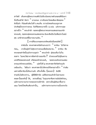 ประโยค๒    -   พระธัมมปทัฏฐกถำแปล ภำค ๔     -   หน้ำที่   148
สำวัตถี เห็นพระผู้มีพระภำคเสด็จไปเที่ยวบิณฑบำตด้วยพุทธสิริอันหำ
ที่เปรียบมิได้ คิดว่ำ     "   นำนหนอ เรำเห็นพระโคดมสัมมำสัมพุทธะ         "
ดังนีแล้ว ก็น้อมตัวเดินไปที่ ๆ ตนเห็น ถวำยบังคมด้วยเบญจำงค
     ้
ประดิษฐ์ในระหว่ำงถนน จับที่ข้อพระบำททัง ๒ แน่น แล้วกรำบทูล
                                      ้
อย่ำงนี้ว่ำ    "   พระเจ้ำข้ำ ขอพระผู้มีพระภำคจงทรงแสดงธรรมแก่ขำ
                                                               ้
พระองค์, ขอพระสุคตจงทรงแสดงธรรม อันจะพึงเป็นไปเพื่อประโยชน์
สุข แก่ขำพระองค์สิ้นกำลนำนเถิด.
        ้                                  "
                      [   ทำรุจีรยะบรรลุพระอรหัตแต่ยังเป็นคฤหัสถ์
                                 ิ                                   ]
              ลำำดับนั้น พระศำสดำตรัสห้ำมกะเขำว่ำ      "   พำหิยะ ไม่ใช่กำล
ก่อน,     เรำเป็นผู้เข้ำไปสู่ระหว่ำงถนนเพื่อบิณฑบำต.        "   พำหิยะ ฟัง
พระพุทธดำำรัสนั้นแล้วกรำบทูลว่ำ        "   พระเจ้ำข้ำ ผูท่องเที่ยวไปใน
                                                        ้
สงสำร ไม่เคยได้อำหำรคือคำำข้ำวเลยหรือ       ? ข้ำพระองค์ไม่รู้อันตรำย
แห่งชีวิตของพระองค์ หรือของข้ำพระองค์, ขอพระองค์จงทรงแสดง
ธรรมแก่ขำพระองค์เถิด. " แม้ครั้งที่ ๒ พระศำสดำก็ตรัสห้ำมแล้ว
          ้
เหมือนกัน. ได้ยินว่ำ พระศำสดำนั้นได้ทรงปริวิตกอย่ำงนี้ว่ำ " จำำเดิม
แต่กำลที่พำหิยะนี้เห็นเรำแล้ว สรีระทั้งสิ้น (ของเขำ) อันปีติ
ท่วมทับไม่มีระหว่ำง, ผูมีปีตมีกำำลัง แม้ฟังธรรมแล้วจักไม่อำจแทง
                         ้   ิ
ตลอด (ของจริง) ได้, เขำจงตั้งอยู่ ในอุเบกขำคือควำมมัธยัสถ์ก่อน,
แม้ควำมกระวนกระวำยของเขำจะมีกำำลัง เพรำะเป็นผู้เดินมำสิ้นทำง
๑๒๐ โยชน์โดยคืนเดียวเท่ำนั้น,              แม้ควำมกระวนกระวำยนั้นจงระงับ
 