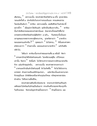 ประโยค๒       -   พระธัมมปทัฏฐกถำแปล ภำค ๔            -   หน้ำที่   149
เสียก่อน,      "    เพรำะฉะนั้น พระศำสดำจึงตรัสห้ำม ๒ ครัง ถูกเขำอ้อน
                                                         ้
วอนแม้ครั้งที่ ๓ ประทับยืนในระหว่ำงถนนนั่นเอง ทรงแสดงธรรม
โดยนัยเป็นต้นว่ำ          "   พำหิยะ เพรำะเหตุนั้น เธอพึงศึกษำในศำสนำนี้
อย่ำงนี้ว่ำ     '   เมื่อรูปเรำได้เห็นแล้ว รูปจักเป็นเพียงเรำเห็น.          "      พำหิยะ
นั้นกำำลังฟังธรรมของพระศำสดำนั่นแล ยังอำสวะทั้งหมดให้สิ้นไป
บรรลุพระอรหัตพร้อมด้วยปฏิสัมภิทำ ๔ แล้ว,                       ก็แลขณะนั้นนั่นเอง
เขำทูลขอบรรพชำกะพระผู้มีพระภำค, ถูกตรัสถำมว่ำ                         "   บำตรจีวร
ของเธอครบแล้วหรือ             ?"       ทูลตอบว่ำ   "   ยังไม่ครบ.
                                                           "           ทีนั้นพระศำสดำ
ตรัสกะเขำว่ำ        "   ถ้ำอย่ำงนั้น    เธอจงแสวงหำบำตรจีวร "             แล้วก็เสด็จ
หลีกไป.
              ได้ยินว่ำ พำหิยะนั้นกระทำำสมณธรรมสิ้น ๒ หมื่นปี คิดว่ำ
"   ธรรมดำภิกษุได้ปัจจัยด้วยตนแล้ว ไม่เหลียวแลผู้อื่น บริโภคเอง
เท่ำนั้น จึงควร       "   ดังนีแล้ว ไม่ได้กระทำำกำรสงเครำะห์ด้วยบำตรหรือ
                               ้
จีวร แม้แก่ภิกษุรูปหนึ่ง.              เพรำะฉะนั้น พระศำสดำทรงทรำบว่ำ
"   บำตรและจีวรอันสำำเร็จด้วยฤทธิ์ จักไม่เกิดขึ้น              "   จึงไม่ได้ประทำน
บรรพชำ ด้วยควำมเป็นเอหิภิกขุแก่เขำ.                     แม้พำหิยะนั้นแสวงหำบำตร
จีวรอยู่นั่นแล ยักษิณีตนหนึ่งมำด้วยรูปแม่โคนม ขวิดถูกตรงขำอ่อน
ข้ำงซ้ำย ให้ถึงควำมสิ้นชีวิต.
              พระศำสดำเสด็จเที่ยวบิณฑบำต ทรงกระทำำภัตกิจเสร็จแล้ว
เสด็จออกไปพร้อมกับภิกษุเป็นอันมำก ทรงเห็นสรีระของพำหิยะถูกทิ้ง
ในที่กองขยะ จึงทรงบัญชำภิกษุทั้งหลำยว่ำ                    "   ภิกษุทั้งหลำย เธอ
 