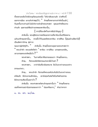 ประโยค๒     -    พระธัมมปทัฏฐกถำแปล ภำค ๔              -   หน้ำที่   150
ทั้งหลำยจงยืนใกล้ประตูเรือนแห่งหนึ่ง ให้นำำเตียงมำแล้ว นำำสรีระนี้
ออกจำกเมือง เผำแล้วทำำสตูปไว้.            "       ภิกษุทั้งหลำยกระทำำดังนั้นแล้ว;
ก็แลครั้นกระทำำแล้วไปยังวิหำรเข้ำเฝ้ำพระศำสดำ ทูลบอกกิจที่ตนกระ
ทำำแล้ว ทูลถำมอภิสัมปรำยภพของพำหิยะนั้น.
                             [   ทำรุจีริยะเลิศในทำงขิปปำภิญญำ             ]
          ลำำดับนั้น พระผู้มีพระภำคตรัสบอกควำมที่พำหิยะนั้นปรินิพพำน
แล้วแก่ภิกษุเหล่ำนั้น,      ทรงตังไว้ในเอตทัคคะพำหิยะ ทำรุจีรยะ
                                 ้                           ิ                  (ผู้นุ่งผ้ำเปลือกไม้)
เป็นเลิศกว่ำภิกษุ ผู้สำวก
ของเรำผู้ตรัสรู้เร็ว.   "    ลำำดับนั้น ภิกษุทั้งหลำยทูลถำมพระศำสดำว่ำ
"   พระเจ้ำข้ำ พระองค์ตรัสว่ำ        '   พำหิยะ ทำรุจีรยะ บรรลุพระอรหัต,
                                                       ิ
เขำบรรลุพระอรหัตเมื่อไร     ?"
          พระศำสดำ.         ในกำลที่เขำฟังธรรมของเรำ ภิกษุทั้งหลำย.
          ภิกษุ.    ก็พระองค์ตรัสธรรมแก่เขำเมื่อไรเล่ำ            ?
          พระศำสดำ.         เรำกำำลังเที่ยวบิณฑบำต ยืนในระหว่ำงถนนกล่ำว
ธรรมแก่เขำ.
          ภิกษุ.    พระเจ้ำข้ำ ก็ธรรมที่พระองค์ประทับยืนในระหว่ำงถนน
ตรัสแล้ว มีประมำณเล็กน้อย,               เขำยังคุณวิเศษให้บังเกิดด้วยธรรม
มีประมำณเพียงนั้นอย่ำงไร         ?
          ลำำดับนั้น พระศำสดำตรัสกะภิกษุเหล่ำนั้นว่ำ              "   ภิกษุทั้งหลำย
เธอทั้งหลำยอย่ำนับธรรมของเรำว่ำ               '   น้อยหรือมำก,' ด้วยว่ำคำถำ

๑. องฺ. เอก. ๒๐/๓๒.
 
