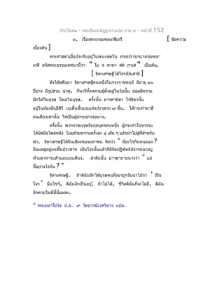 ประโยค๒     -   พระธัมมปทัฏฐกถำแปล ภำค ๔      -   หน้ำที่   152
                          ๓. เรื่องพระกุณฑลเกสีเถรี                                  [   ข้อควำม
เบื้องต้น   ]
            พระศำสดำเมื่อประทับอยู่ในพระเชตวัน ทรงปรำรภนำงกุณฑล-
เกสี ตรัสพระธรรมเทศนำนี้ว่ำ         " โย จ คำถำ สต ภำเส " เป็นต้น.
                                     [ ธิดำเศรษฐีได้โจรเป็นสำมี ]
            ดังได้สดับมำ ธิดำเศรษฐีคนหนึ่งในกรุงรำชคฤห์ มีอำยุ ๑๖
ปียำง มีรูปสวย น่ำดู. ก็นำรีทั้งหลำยผู้ตงอยูในวัยนั้น ย่อมมีควำม
   ่                                    ั้  ่
ฝักใฝ่ในบุรุษ โลเลในบุรุษ.         ครั้งนั้น มำรดำบิดำ ให้ธิดำนั้น
อยู่ในห้องอันมีสิริ บนพื้นชั้นบนแห่งปรำสำท ๗ ชัน. ได้กระทำำทำสี
                                               ้
คนเดียวเท่ำนั้น ให้เป็นผูบำำรุงบำำเรอนำง.
                         ้
            ครังนั้น พวกรำชบุรุษจับกุลบุตรคนหนึ่ง ผูกระทำำโจรกรรม
               ้                                    ้
ได้มดมือไพล่หลัง โบยด้วยหวำบครั้งละ ๔ เส้น ๆ แล้วนำำไปสู่ทสำำหรับ
    ั                                                     ี่
ฆ่ำ. ธิดำเศรษฐีได้ยินเสียงของมหำชน คิดว่ำ          "   นี่อะไรกันหนอแล       ?
ยืนแลดูอยู่บนพื้นปรำสำท เห็นโจรนั้นแล้วก็มีจิตปฏิพัทธ์ปรำรถนำอยู่
ห้ำมอำหำรแล้วนอนบนเตียง.            ลำำดับนั้น มำรดำถำมนำงว่ำ      "   แม่
นี้อย่ำงไรกัน   ?"
            ธิดำเศรษฐี.                                          '
                            ถ้ำดิฉันจักได้บุรุษคนที่เขำถูกจับนำำไปว่ำ        เป็น
โจร ' นั่นไซร้, ดิฉันจักเป็นอยู่; ถ้ำไม่ได้, ชีวิตดิฉันก็จะไม่มี,            ดิฉัน
จักตำยในที่นี้นี่แหละ.

*   พระมหำโปร่ง ป.ธ. ๙ วัดบวรนิเวศวิหำร แปล.
 