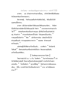 ประโยค๒     -   พระธัมมปทัฏฐกถำแปล ภำค ๔                  -   หน้ำที่   153
            มำรดำ.           แม่ เจ้ำอย่ำกระทำำอย่ำงนี้เลย, เจ้ำจักได้สำมีอื่นซึงเสมอ
                                                                                ่
กันโดยชำติและโภคะของเรำ.
            ธิดำเศรษฐี. กิจด้วยบุรุษอื่นสำำหรับดิฉันไม่มี, ดิฉันเมื่อไม่ได้
บุรุษคนนี้จักตำย.
            มำรดำ เมื่อไม่อำจยังธิดำให้ยินยอมได้จึงบอกแก่บิดำ.                             ถึงบิดำ
นั้นก็ยงไม่อำจยังธิดำนั้นให้ยินยอมได้ คิดว่ำ
       ั                                                          "   เรำอำจจะกระทำำอย่ำงไร
ได้   ?"       ส่งห่อภัณฑะพันหนึ่งแก่รำชบุรุษ ผูให้จับโจรนั้นแล้วเดินไป
                                                ้
อยู่ ด้วยคำำว่ำ        "   ท่ำนจงรับภัณฑะนี้ไว้แล้ว ให้บุรุษคนนั้นแก่ฉัน.                  "
รำชบุรุษนั้นรับคำำว่ำ         "   ดีละ   "       แล้วรับกหำปณะ ปล่อยโจรนั้นไป
ฆ่ำบุรุษอื่นแล้ว กรำบทูลแด่พระรำชำว่ำ                   "     ขอเดชะ ข้ำพระองค์
ฆ่ำโจรแล้ว.        "
            แม้เศรษฐีได้ให้ธิดำแก่โจรนั้นแล้ว.                    นำงคิดว่ำ     "    จักยังสำมี
ให้ยินดี   "   จึงตกแต่งด้วยเครื่องประดับทังปวง จัดแจงยำคูเป็นต้น
                                           ้
แก่โจรนั้นเองทีเดียว.
                                             [   โจรคิดอุบำยพำภรรยำไปฆ่ำ             ]
            โดยกำลล่วงไป ๒               -   ๓ วัน โจรคิดว่ำ          "   ในกำลไรหนอแล         ?   เรำ
จักได้เพื่อฆ่ำหญิงนี้ ถือเอำเครื่องประดับของหญิงนี้ ขำยกินในโรงสุรำ
แห่งหนึ่ง.     "       โจรนั้นคิดว่ำ     "   อุบำยนี้มีอยู่   "   จึงห้ำมอำหำรเสียนอนบน
เตียง. ทีนั้น นำงเข้ำไปหำโจรนั้นแล้วถำมว่ำ                        "       นำย อะไรเสียดแทง
ท่ำน   ?"
 