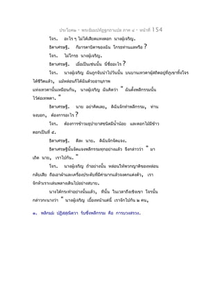 ประโยค๒        -   พระธัมมปทัฏฐกถำแปล ภำค ๔         -   หน้ำที่   154
         โจร.           อะไร ๆ ไม่ได้เสียดแทงดอก นำงผู้เจริญ.
         ธิดำเศรษฐี.          ก็มำรดำบิดำของฉัน โกรธท่ำนแลหรือ            ?
         โจร.           ไม่โกรธ นำงผู้เจริญ.
         ธิดำเศรษฐี.          เมื่อเป็นเช่นนั้น นี่ชื่ออะไร   ?
         โจร.           นำงผู้เจริญ ฉันถูกจับนำำไปวันนั้น บนบำนเทวดำผู้สถิตอยู่ที่ภูเขำทิงโจร
                                                                                         ้
ได้ชีวตแล้ว, แม้หล่อนก็ได้ฉันด้วยอำนุภำพ
      ิ
แห่งเทวดำนั้นเหมือนกัน, นำงผู้เจริญ ฉันคิดว่ำ             "   ฉันตั้งพลีกรรมนั้น
ไว้ต่อเทพดำ.    "
         ธิดำเศรษฐี.          นำย อย่ำคิดเลย, ดิฉันจักทำำพลีกรรม, ท่ำน
จงบอก, ต้องกำรอะไร            ?
         โจร.           ต้องกำรข้ำวมธุปำยำสชนิดมีนำ้ำน้อย และดอกไม้มีขำว
                                                                      ้
ตอกเป็นที่ ๕.
         ธิดำเศรษฐี.          ดีละ นำย. ดิฉันจักจัดแจง.
         ธิดำเศรษฐีนั้นจัดแจงพลีกรรมทุกอย่ำงแล้ว จึงกล่ำวว่ำ                "     มำ
เถิด นำย, เรำไปกัน.           "
         โจร.           นำงผู้เจริญ ถ้ำอย่ำงนั้น หล่อนให้พวกญำติของหล่อน
กลับเสีย ถือเอำผ้ำและเครื่องประดับที่มีค่ำมำกแล้วจงตกแต่งตัว, เรำ
จักหัวเรำะเล่นพลำงเดินไปอย่ำงสบำย.
         นำงได้กระทำำอย่ำงนั้นแล้ว, ทีนั้น ในเวลำถึงเชิงเขำ โจรนั้น
กล่ำวกะนำงว่ำ       "   นำงผู้เจริญ เบื้องหน้ำแต่นี้ เรำจักไปกัน ๒ คน,

๑. พลิกมฺม ปฏิสฺสุณิตฺวำ รับซึงพลีกรรม คือ กำรบวงสรวง.
                               ่
 