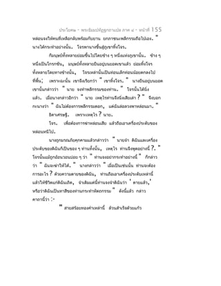 ประโยค๒       -   พระธัมมปทัฏฐกถำแปล ภำค ๔                -   หน้ำที่   155
หล่อนจงให้คนที่เหลือกลับพร้อมกับยำน ยกภำชนะพลีกรรมถือไปเอง.                                  "
นำงได้กระทำำอย่ำงนั้น. โจรพำนำงขึ้นสู่ภูเขำทิ้งโจร.
             ก็มนุษย์ทงหลำยย่อมขึ้นไปโดยข้ำง ๆ หนึ่งแห่งภูเขำนั้น. ข้ำง ๆ
                      ั้
หนึ่งเป็นโกรกชัน, มนุษย์ทั้งหลำยยืนอยู่บนยอดเขำแล้ว ย่อมทิงโจร
                                                          ้
ทั้งหลำยโดยทำงข้ำงนั้น,                โจรเหล่ำนั้นเป็นท่อนเล็กท่อนน้อยตกลงไป
ที่พื้น;     เพรำะฉะนั้น เขำจึงเรียกว่ำ           "   เขำทิ้งโจร.    "       นำงยืนอยู่บนยอด
เขำนั้นกล่ำวว่ำ         "   นำย จงทำำพลีกรรมของท่ำน.             "   โจรนั้นได้นิ่ง
แล้ว. เมื่อนำงกล่ำวอีกว่ำ             "   นำย เหตุไรท่ำนจึงนิ่งเสียเล่ำ           ?"    จึงบอก
กะนำงว่ำ      "    ฉันไม่ต้องกำรพลีกรรมดอก, แต่ฉันล่อลวงพำหล่อนมำ.                            "
             ธิดำเศรษฐี.        เพรำะเหตุไร       ?   นำย.
             โจร.       เพื่อต้องกำรฆ่ำหล่อนเสีย แล้วถือเอำเครื่องประดับของ
หล่อนหนีไป.
             นำงถูกมรณภัยคุกคำมแล้วกล่ำวว่ำ                 "   นำยจ๋ำ ดิฉันและเครื่อง
ประดับของดิฉันก็เป็นของ ๆ ท่ำนทั้งนั้น, เหตุไร ท่ำนจึงพูดอย่ำงนี้                           ?. "
โจรนั้นแม้ถูกอ้อนวอนบ่อย ๆ ว่ำ              "   ท่ำนจงอย่ำกระทำำอย่ำงนี้          "    ก็กล่ำว
ว่ำ   "    ฉันจะฆ่ำให้ได้.    "       นำงกล่ำวว่ำ     "   เมื่อเป็นเช่นนั้น ท่ำนจะต้อง
กำรอะไร       ?   ด้วยควำมตำยของดิฉัน, ท่ำนถือเอำเครื่องประดับเหล่ำนี้
แล้วให้ชีวิตแก่ดิฉันเถิด, จำำเดิมแต่นี้ท่ำนจงจำำดิฉันว่ำ                 '   ตำยแล้ว,'
หรือว่ำดิฉันเป็นทำสีของท่ำนกระทำำหัตถกรรม                   "    ดังนี้แล้ว กล่ำว
คำถำนี้ว่ำ    :-
                    "   สำยสร้อยทองคำำเหล่ำนี้ ล้วนสำำเร็จด้วยแก้ว
 