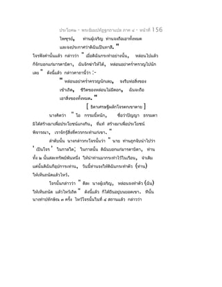ประโยค๒     -   พระธัมมปทัฏฐกถำแปล ภำค ๔           -   หน้ำที่   156
                    ไพฑูรย์,         ท่ำนผู้เจริญ ท่ำนจงถือเอำทั้งหมด
                    และจงประกำศว่ำดิฉันเป็นทำสี.          "
โจรฟังคำำนั้นแล้ว กล่ำวว่ำ          "   เมื่อดิฉันกระทำำอย่ำงนั้น,    หล่อนไปแล้ว
ก็จักบอกแก่มำรดำบิดำ, ฉันจักฆ่ำให้ได้, หล่อนอย่ำครำ่ำครวญไปนัก
เลย   "   ดังนีแล้ว กล่ำวคำถำนี้ว่ำ
               ้                             :-
                    "   หล่อนอย่ำครำ่ำครวญนักเลย,             จงรีบห่อสิ่งของ
                    เข้ำเถิด,       ชีวิตของหล่อนไม่มดอก,
                                                     ี             ฉันจะถือ
                    เอำสิ่งของทั้งหมด.        "
                                         [   ธิดำเศรษฐีผลักโจรตกเขำตำย       ]
           นำงคิดว่ำ       "    โอ กรรมนี้หนัก,           ชื่อว่ำปัญญำ ธรรมดำ
มิได้สร้ำงมำเพื่อประโยชน์แกงกิน, ทีแท้ สร้ำงมำเพื่อประโยชน์
                                   ่
พิจำรณำ, เรำจักรู้สิ่งที่ควรกระทำำแก่เขำ.             "
           ลำำดับนั้น นำงกล่ำวกะโจรนั้นว่ำ           " นำย     ท่ำนถูกจับนำำไปว่ำ
'   เป็นโจร   '   ในกำลใด; ในกำลนั้น ดิฉันบอกแก่มำรดำบิดำ, ท่ำน
ทั้ง ๒ นั้นสละทรัพย์พันหนึ่ง ให้นำำท่ำนมำกระทำำไว้ในเรือน, จำำเดิม
แต่นั้นดิฉันก็อุปกำระท่ำน, วันนี้ท่ำนจงให้ดิฉันกระทำำตัว              (ท่ำน)
ให้เห็นถนัดแล้วไหว้.
           โจรนั้นกล่ำวว่ำ     "     ดีละ นำงผู้เจริญ, หล่อนจงทำำตัว (ฉัน)
ให้เห็นถนัด       แล้วไหว้เถิด "        ดังนี้แล้ว ก็ได้ยืนอยู่บนยอดเขำ. ทีนั้น
นำงทำำปทักษิณ ๓ ครัง ไหว้โจรนั้นในที่ ๔ สถำนแล้ว กล่ำวว่ำ
                   ้
 