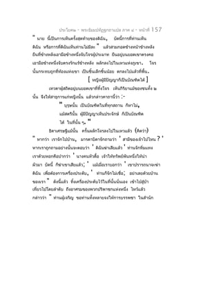 ประโยค๒      -   พระธัมมปทัฏฐกถำแปล ภำค ๔              -   หน้ำที่   157
"   นำย นี้เป็นกำรเห็นครั้งสุดท้ำยของดิฉัน,            บัดนี้กำรที่ท่ำนเห็น
ดิฉัน หรือกำรที่ดิฉันเห็นท่ำนไม่มีละ         "   แล้วสวมกอดข้ำงหน้ำข้ำงหลัง
ยืนที่ขำงหลังเอำมือข้ำงหนึ่งจับโจรผู้ประมำท ยืนอยู่บนยอดเขำตรงคอ
       ้
เอำมือข้ำงหนึ่งจับตรงรักแร้ข้ำงหลัง ผลักลงไปในเหวแห่งภูเขำ.                         โจร
นั้นกระทบถูกที่ท้องแห่งเขำ เป็นชิ้นเล็กชิ้นน้อย ตกลงไปแล้วที่พื้น.
                                     [   หญิงผู้มปัญญำก็เป็นบัณฑิตได้
                                                 ี                              ]
           เทวดำผู้สถิตอยูบนยอดเขำที่ทิ้งโจร เห็นกิริยำแม้ของชนทั้ง ๒
                          ่
นั้น จึงให้สำธุกำรแก่หญิงนั้น แล้วกล่ำวคำถำนี้ว่ำ              :-
                 "   บุรุษนั้น เป็นบัณฑิตในที่ทุกสถำน ก็หำไม่,
                  แม้สตรีนั้น ผูมีปัญญำเห็นประจักษ์ ก็เป็นบัณฑิต
                                ้
                  ได้ ในที่นั้น ๆ.   "
           ธิดำเศรษฐีแม้นั้น ครั้นผลักโจรลงไปในเหวแล้ว                  (คิดว่ำ)
"   หำกว่ำ เรำจักไปบ้ำน, มำรดำบิดำจักถำมว่ำ                '    สำมีของเจ้ำไปไหน          ?'
หำกเรำถูกถำมอย่ำงนั้นจะตอบว่ำ            '   ดิฉันฆ่ำเสียแล้ว   '   ท่ำนจักทิ่มแทง
เรำด้วยหอกคือปำกว่ำ       '   นำงคนหัวดื้อ เจ้ำให้ทรัพย์พันหนึ่งให้นำำ
ผัวมำ บัดนี้ ก็ฆ่ำเขำเสียแล้ว; ' แม้เมือเรำบอกว่ำ ' เขำปรำรถนำจะฆ่ำ
                                       ่
ดิฉัน เพื่อต้องกำรเครื่องประดับ, ' ท่ำนก็จักไม่เชื่อ; อย่ำเลยด้วยบ้ำน
ของเรำ " ดังนีแล้ว ทิงเครื่องประดับไว้ในที่นั้นนั่นเอง เข้ำไปสู่ป่ำ
                ้       ้
เที่ยวไปโดยลำำดับ ถึงอำศรมของพวกปริพำชกแห่งหนึ่ง ไหว้แล้ว
กล่ำวว่ำ   "   ท่ำนผู้เจริญ ขอท่ำนทั้งหลำยจงให้กำรบรรพชำ ในสำำนัก
 