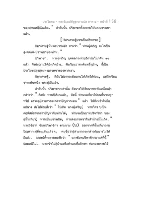 ประโยค๒      -   พระธัมมปทัฏฐกถำแปล ภำค ๔            -   หน้ำที่   158
ของท่ำนแก่ดิฉันเถิด.     "    ลำำดับนั้น ปริพำชกทั้งหลำยให้นำงบรรพชำ
แล้ว.
                                   [   ธิดำเศรษฐีบวชเป็นปริพำชก           ]
           ธิดำเศรษฐีนั้นพอบวชแล้ว ถำมว่ำ             "   ท่ำนผู้เจริญ อะไรเป็น
สูงสุดแห่งบรรพชำของท่ำน.           "
           ปริพำชก.      นำงผู้เจริญ บุคคลกระทำำบริกรรมในกสิน ๑๐
แล้ว พึงยังฌำนให้บังเกิดบ้ำง, พึงเรียนวำทะพันหนึ่งบ้ำง, นี้เป็น
ประโยชน์สูงสุดแห่งบรรพชำของพวกเรำ.
           ธิดำเศรษฐี.       ดิฉันไม่อำจจะยังฌำนให้เกิดได้ก่อน, แต่จดเรียน
                                                                    ั
วำทะพันหนึ่ง พระผู้เป็นเจ้ำ.
           ลำำดับนั้น ปริพำชกเหล่ำนั้น ยังนำงให้เรียนวำทะพันหนึ่งแล้ว
กล่ำวว่ำ   "   ศิลปะ ท่ำนก็เรียนแล้ว, บัดนี้ ท่ำนจงเที่ยวไปบนพื้นชมพู-
ทวีป ตรวจดูผู้สำมำรถจะกล่ำวปัญหำกะตน               "      แล้ว ให้กิ่งหว้ำในมือ
แก่นำง ส่งไปด้วยสั่งว่ำ      "    ไปเถิด นำงผู้เจริญ;         หำกใคร ๆ เป็น
คฤหัสถ์อำจกล่ำวปัญหำกับท่ำนได้,               ท่ำนจงเป็นบำทปริจำริกำ ของ
ผู้นั้นเทียว; หำกเป็นบรรพชิต, ท่ำนจงบรรพชำในสำำนักผู้นั้นเถิด.                      "
นำงมีชื่อว่ำ ชัมพุปริพำชิกำ ตำมนำม            (ไม้)       ออกจำกที่นั้นเที่ยวถำม
ปัญหำกะผู้ที่ตนเห็นแล้ว ๆ.          คนชื่อว่ำผู้สำมำรถจะกล่ำวกับนำงไม่ได้
มีแล้ว.    มนุษย์ทั้งหลำยพอฟังว่ำ         "   นำงชัมพุปริพำชิกำมำแต่ที่นี้      "
ย่อมหนีไป.       นำงเข้ำไปสู่บ้ำนหรือตำำบลเพื่อภิกษำ ก่อกองทรำยไว้
 