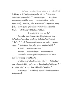 ประโยค๒     -   พระธัมมปทัฏฐกถำแปล ภำค ๔       -   หน้ำที่   159
ใกล้ประตูบำน ปักกิ่งหว้ำบนกองทรำยนั้น กล่ำวว่ำ
          ้                                           " ผูสำมำรถจะ
                                                          ้
กล่ำวกับเรำ จงเหยียบกิ่งหว้ำ " แล้วก็เข้ำไปสู่บำน. ใคร ๆ ชื่อว่ำ
                                                   ้
สำมำรถจะเข้ำไปยังที่นั้น มิได้มี, แม้นำงย่อมถือกิ่งอื่น ในเมื่อ
กิ่งหว้ำ (เก่ำ) เหี่ยวแห้ง, เที่ยวไปโดยทำำนองนี้ ถึงกรุงสำวัตถี ปักกิ่ง
(หว้ำ) ใกล้ประตูบำน พูดโดยนัยที่กล่ำวมำแล้วนั่นแล เข้ำไปเพื่อ
                      ้
ภิกษำ.        เด็กเป็นอันมำกได้ยืนล้อมกิ่งไม้ไว้แล้ว.
                          [ ธิดำเศรษฐีมีชื่อว่ำกุณฑลเกสีเถรี ]
              ในกำลนั้น พระสำรีบตรเถระเที่ยวไปเพื่อบิณฑบำต กระทำำ
                                ุ
ภัตกิจแล้วออกไปจำกเมือง เห็นเด็กเหล่ำนั้นยืนล้อมกิ่งไม้ จึงถำมว่ำ
"   นี้อะไร   ?. " เด็กทั้งหลำยบอกเรื่องนั้นแก่พระเถระแล้ว. พระเถระ
กล่ำวว่ำ      " เด็กทั้งหลำย ถ้ำอย่ำงนั้น พวกเจ้ำจงเหยียบกิ่งไม้นี้. "
              พวกเด็ก. พวกกระผมกลัว ขอรับ.
              พระเถระ. เรำจักกล่ำวปัญหำ, พวกเจ้ำเหยียบเถิด.
              เด็กเหล่ำนั้น เกิดควำมอุตสำหะด้วยคำำของพระเถระ กระทำำ
อย่ำงนั้น โห่ร้องอยู่ โปรยธุลีขึ้นแล้ว.
              นำงปริพำชิกำมำแล้วดุเด็กเหล่ำนั้น กล่ำวว่ำ      "   กิจด้วยปัญหำ
ของเรำกับพวกเจ้ำไม่มี; เหตุไร พวกเจ้ำจึงพำกันเหยียบกิ่งไม้ของเรำ                 ?"
พวกเด็กกล่ำวว่ำ       "   พวกเรำ อันพระผู้เป็นเจ้ำใช้ให้เหยียบ.       "
              นำงปริพำชิกำ.        ท่ำนผู้เจริญ ท่ำนใช้ให้พวกเด็กเหยียบกิ่งไม้
ของดิฉันหรือ      ?
 