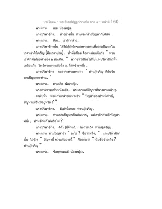 ประโยค๒    -   พระธัมมปทัฏฐกถำแปล ภำค ๔        -   หน้ำที่   160
         พระเถระ.        เออ น้องหญิง.
         นำงปริพำชิกำ.         ถ้ำอย่ำงนั้น ท่ำนจงกล่ำวปัญหำกับดิฉัน.
         พระเถระ.        ดีละ, เรำจักกล่ำว.
         นำงปริพำชิกำนั้น ได้ไปสู่สำำนักของพระเถระเพื่อถำมปัญหำใน
เวลำเงำไม้เจริญ (คือเวลำบ่ำย). ทั่วทั้งเมือง ลือกระฉ่อนกันว่ำ         "   พวก
เรำจักฟังถ้อยคำำของ ๒ บัณฑิต.      "   พวกชำวเมืองไปกับนำงปริพำชิกำนั้น
เหมือนกัน ไหว้พระเถระแล้วนั่ง ณ ที่สุดข้ำงหนึ่ง.
         นำงปริพำชิกำ       กล่ำวกะพระเถระว่ำ      "   ท่ำนผู้เจริญ ดิฉันจัก
ถำมปัญหำกะท่ำน.      "
         พระเถระ.        ถำมเถิด น้องหญิง.
         นำงถำมวำทะพันหนึ่งแล้ว. พระเถระแก้ปัญหำที่นำงถำมแล้ว ๆ.
         ลำำดับนั้น พระเถระกล่ำวกะนำงว่ำ       "   ปัญหำของท่ำนมีเท่ำนี้,
ปัญหำแม้อื่นมีอยู่หรือ ?"
            นำงปริพำชิกำ. มีเท่ำนี้แหละ ท่ำนผู้เจริญ.
            พระเถระ. ท่ำนถำมปัญหำเป็นอันมำก, แม้เรำจักถำมสักปัญหำ
หนึ่ง, ท่ำนจักแก้ได้หรือไม่ ?
            นำงปริพำชิกำ. ดิฉันรู้ก็จักแก้, จงถำมเถิด ท่ำนผู้เจริญ.
            พระเถระ ถำมปัญหำว่ำ " อะไร ? ชื่อว่ำหนึ่ง. " นำงปริพำชิกำ
นั้น ไม่รู้ว่ำ " ปัญหำนี้ ควรแก้อย่ำงนี้ " จึงถำมว่ำ " นั่นชื่อว่ำอะไร ?
ท่ำนผู้เจริญ "
            พระเถระ. ชือพุทธมนต์ น้องหญิง.
                          ่
 