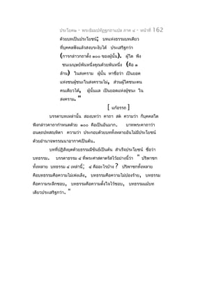 ประโยค๒    -   พระธัมมปทัฏฐกถำแปล ภำค ๔      -   หน้ำที่   162
              ด้วยบทเป็นประโยชน์; บทแห่งธรรมบทเดียว
              ที่บุคคลฟังแล้วสงบระงับได้ ประเสริฐกว่ำ
              (กำรกล่ำวกถำตั้ง ๑๐๐ ของผู้นั้น).     ผูใด พึง
                                                      ้
                ชนะมนุษย์พันหนึ่งคูณด้วยพันหนึ่ง    (คือ ๑
              ล้ำน) ในสงครำม ผูนั้น หำชื่อว่ำ เป็นยอด
                               ้
              แห่งชนผูชนะในสงครำมไม่, ส่วนผู้ใดชนะตน
                      ้
              คนเดียวได้,      ผู้นั้นแล เป็นยอดแห่งผู้ชนะ ใน
              สงครำม.    "
                                         [   แก้อรรถ   ]
         บรรดำบทเหล่ำนั้น สองบทว่ำ คำถำ สต ควำมว่ำ ก็บุคคลใด
พึงกล่ำวคำถำกำำหนดด้วย ๑๐๐ คือเป็นอันมำก.           บำทพระคำถำว่ำ
อนตฺถปทสญฺหิตำ ควำมว่ำ ประกอบด้วยบททั้งหลำยอันไม่มีประโยชน์
ด้วยอำำนำจพรรณนำอำกำศเป็นต้น.
         บทที่ปฏิสังยุตด้วยธรรมมีขันธ์เป็นต้น สำำเร็จประโยชน์ ชือว่ำ
                                                                ่
บทธรรม.     บรรดำธรรม ๔ ที่พระศำสดำตรัสไว้อย่ำงนี้ว่ำ      "   ปริพำชก
ทั้งหลำย บทธรรม ๔ เหล่ำนี้; ๔ คืออะไรบ้ำง     ?    ปริพำชกทั้งหลำย
คือบทธรรมคือควำมไม่เพ่งเล็ง, บทธรรมคือควำมไม่ปองร้ำย, บทธรรม
คือควำมระลึกชอบ, บทธรรมคือควำมตังใจไว้ชอบ, บทธรรมแม้บท
                                ้
เดียวประเสริฐกว่ำ.   "
 