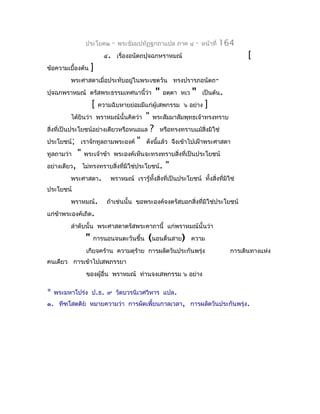 ประโยค๒      -   พระธัมมปทัฏฐกถำแปล ภำค ๔           -   หน้ำที่   164
                          ๔. เรื่องอนัตถปุจฉกหรำหมณ์                                      [
ข้อควำมเบื้องต้น    ]
         พระศำสดำเมื่อประทับอยู่ในพระเชตวัน ทรงปรำรภอนัตถ-
ปุจฉกพรำหมณ์ ตรัสพระธรรมเทศนำนี้ว่ำ                "   อตฺตำ หเว   "    เป็นต้น.
                    [   ควำมฉิบหำยย่อมมีแก่ผู้เสพกรรม ๖ อย่ำง            ]
         ได้ยินว่ำ พรำหมณ์นั้นคิดว่ำ       "   พระสัมมำสัมพุทธเจ้ำทรงทรำบ
สิ่งที่เป็นประโยชน์อย่ำงเดียวหรือหนอแล         ?   หรือทรงทรำบแม้สงมิใช่
                                                                  ิ่
ประโยชน์; เรำจักทูลถำมพระองค์          "   ดังนีแล้ว จึงเข้ำไปเฝ้ำพระศำสดำ
                                                ้
ทูลถำมว่ำ   "   พระเจ้ำข้ำ พระองค์เห็นจะทรงทรำบสิ่งที่เป็นประโยชน์
อย่ำงเดียว, ไม่ทรงทรำบสิ่งที่มิใช่ประโยชน์.            "
         พระศำสดำ.          พรำหมณ์ เรำรู้ทงสิ่งที่เป็นประโยชน์ ทั้งสิ่งทีมิใช่
                                           ั้                             ่
ประโยชน์
         พรำหมณ์.          ถ้ำเช่นนั้น ขอพระองค์จงตรัสบอกสิ่งที่มิใช่ประโยชน์
แก่ขำพระองค์เถิด.
    ้
         ลำำดับนั้น พระศำสดำตรัสพระคำถำนี้ แก่พรำหมณ์นั้นว่ำ
                "   กำรนอนจนตะวันขึ้น      (นอนตื่นสำย)            ควำม
                เกียจคร้ำน ควำมดุรำย กำรผลัดวันประกันพรุ่ง
                                  ้                                                 กำรเดินทำงแห่ง
คนเดียว กำรเข้ำไปเสพภรรยำ
                ของผู้อื่น พรำหมณ์ ท่ำนจงเสพกรรม ๖ อย่ำง

*   พระมหำโปร่ง ป.ธ. ๙ วัดบวรนิเวศวิหำร แปล.
๑. ทีฑโสตฺติย หมำยควำมว่ำ กำรผัดเพี้ยนกำลเวลำ, กำรผลัดวันประกันพรุ่ง.
 