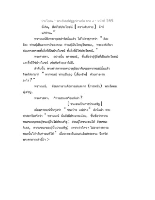 ประโยค๒        -    พระธัมมปทัฏฐกถำแปล ภำค ๔         -   หน้ำที่   165
                 นี้เถิด, สิ่งมิใช่ประโยชน์        [   ควำมฉิบหำย    ]     จักมี
                  แก่ทำน.
                      ่         "
            พรำหมณ์ฟังพระพุทธดำำรัสนั้นแล้ว ได้ให้สำธุกำรว่ำ                "    ดีละ
ดีละ ท่ำนผู้เป็นอำจำรย์ของคณะ ท่ำนผู้เป็นใหญ่ในคณะ, พระองค์เทียว
ย่อมทรงทรำบทังสิ่งที่เป็นประโยชน์ ทั้งสิงที่มิใช่ประโยชน์ .
             ้                          ่                              "
            พระศำสดำ.           อย่ำงนั้น พรำหมณ์, ขึ้นชื่อว่ำผู้รู้สิ่งที่เป็นประโยชน์
และสิ่งมิใช่ประโยชน์ เช่นกับด้วยเรำไม่มี.
            ลำำดับนั้น พระศำสดำทรงตรวจดูอัธยำศัยของพรำหมณ์นั้นแล้ว
จึงตรัสถำมว่ำ     "   พรำหมณ์ ท่ำนเป็นอยู่         (เลี้ยงชีพ)    ด้วยกำรงำน
อะไร   ?"
            พรำหมณ์.           ด้วยกำรงำนคือกำรเล่นสะกำ          (กำรพนัน)         พระโคดม
ผู้เจริญ.
            พระศำสดำ.           ก็ท่ำนชนะหรือแพ้เล่ำ    ?
                                             [   ชนะตนเป็นกำรประเสริฐ        ]
            เมื่อพรำหมณ์นั้นทูลว่ำ       "   ชนะบ้ำง แพ้บำง
                                                         ้       "   ดังนี้แล้ว พระ
ศำสดำจึงตรัสว่ำ       "   พรำหมณ์ นั่นยังมีประมำณน้อย, ขึ้นชื่อว่ำควำม
ชนะของบุคคลผู้ชนะผู้อื่นไม่ประเสริฐ; ส่วนผู้ใดชนะตนได้ ด้วยชนะ
กิเลส, ควำมชนะของผู้นั้นประเสริฐ; เพรำะว่ำใคร ๆ ไม่อำจทำำควำม
ชนะนั้นให้กลับพ่ำยแพ้ได้         "    เมื่อจะทรงสืบอนุสนธิแสดงธรรม จึงตรัส
พระคำถำเหล่ำนี้ว่ำ        :-
 