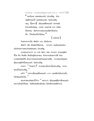 ประโยค๒   -   พระธัมมปทัฏฐกถำแปล ภำค ๔       -   หน้ำที่   166
               "   ตนนั่นแล บุคคลชนะแล้ว ประเสริฐ, ส่วน
               หมู่สตว์นอกนี้ บุคคลชนะแล้ว ไม่ประเสริฐ
                    ั
               เลย,  (เพรำะ)      เมื่อบุรุษฝึกตนแล้ว ประพฤติ
               สำำรวมเป็นนิตย์,   เทวดำ คนธรรพ์ มำร พร้อม
               ทังพรหม พึงทำำควำมชนะของสัตว์เห็นปำน
                 ้
               นั้น ให้กลับแพ้ไม่ได้เลย.    "
                                                    [   แก้อรรถ   ]
         ในพระคำถำนั้น ศัพท์ว่ำ หเว        เป็นนิบำต.
         ศัพท์ว่ำ ชิต เป็นลิงควิปัลลำส.     ควำมว่ำ ตนอันบุคคลชนะ
แล้วด้วยควำมชนะกิเลสของตน ประเสริฐ.
         บำทพระคำถำว่ำ ยำ จำย อิตรำ ปชำ ควำมว่ำ ส่วนหมู่สัตว์
นี้ใด คือ ที่เหลือ พึงเป็นผู้อันเขำชนะ ด้วยกำรเล่นสะกำก็ดี ด้วย
กำรฉ้อทรัพย์ก็ดี ด้วยกำรครอบงำำพลในสงครำมก็ดี, ควำมชนะที่บุคคล
ผู้ชนะหมู่สัตว์นั้นชนะแล้ว ไม่ประเสริฐ.
         ถำมว่ำ   " ก็เหตุไร ? ควำมชนะนั้นเท่ำนั้นประเสริฐ, ควำม
ชนะนี้ไม่ประเสริฐ. "
         แก้วำ " เพรำะเมื่อบุรุษฝึกตนแล้ว ฯ ล ฯ ของสัตว์เห็นปำนนั้น
             ่
ให้กลับแพ้ไม่ได้. "
         พระศำสดำตรัสคำำนี้ไว้ว่ำ " เพรำะว่ำ เมือบุรุษผู้ชื่อว่ำฝึกตนแล้ว
                                                ่
เพรำะเป็นผู้ไร้กิเลส ไม่มีกิเลสเพียงดังเนิน มีปกติประพฤติสำำรวม
 