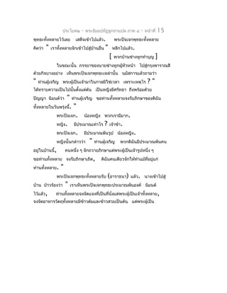 ประโยค๒    -   พระธัมมปทัฏฐกถำแปล ภำค ๔          -   หน้ำที่   15
พุทธะทั้งหลำยไว้เลย        เสด็จเข้ำไปแล้ว.           พระปัจเจกพุทธะทั้งหลำย
คิดว่ำ   "   เรำทังหลำยจักเข้ำไปสู่บ้ำนอื่น
                  ้                           "       หลีกไปแล้ว.
                                                  [   พวกบ้ำนช่ำงหูกทำำบุญ    ]
                ในขณะนั้น ภรรยำของนำยช่ำงหูกผู้หัวหน้ำ ไปสู่กรุงพำรำณสี
ด้วยกิจบำงอย่ำง เห็นพระปัจเจกพุทธะเหล่ำนั้น นมัสกำรแล้วถำมว่ำ
"   ท่ำนผู้เจริญ พระผู้เป็นเจ้ำมำในกำลมิใช่เวลำ เพรำะเหตุไร              ?"
ได้ทรำบควำมเป็นไปนั้นตั้งแต่ต้น เป็นหญิงมีศรัทธำ ถึงพร้อมด้วย
ปัญญำ นิมนต์ว่ำ      " ท่ำนผู้เจริญ ขอท่ำนทั้งหลำยจงรับภิกษำของดิฉัน
ทั้งหลำยในวันพรุ่งนี้. "
               พระปัจเจก. น้องหญิง พวกเรำมีมำก.
               หญิง. มีประมำณเท่ำไร ? เจ้ำข้ำ.
               พระปัจเจก. มีประมำณพันรูป น้องหญิง.
               หญิงนั้นกล่ำวว่ำ " ท่ำนผู้เจริญ พวกดิฉันมีประมำณพันคน
อยู่ในบ้ำนนี้,     คนหนึ่ง ๆ จักถวำยภิกษำแด่พระผู้เป็นเจ้ำรูปหนึ่ง ๆ
ขอท่ำนทั้งหลำย จงรับภิกษำเถิด, ดิฉันคนเดียวจักให้ทำำแม้ที่อยู่แก่
ท่ำนทั้งหลำย. "
               พระปัจเจกพุทธะทั้งหลำยรับ (อำรำธนำ) แล้ว. นำงเข้ำไปสู่
บ้ำน ป่ำวร้องว่ำ " เรำเห็นพระปัจเจกพุทธะประมำณพันองค์ นิมนต์
ไว้แล้ว,      ท่ำนทั้งหลำยจงจัดแจงที่เป็นที่นั่งแด่พระผู้เป็นเจ้ำทั้งหลำย,
จงจัดอำหำรวัตถุทั้งหลำยมีขำวต้มและข้ำวสวยเป็นต้น แด่พระผู้เป็น
                          ้
 
