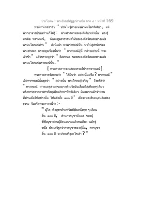ประโยค๒    -   พระธัมมปทัฏฐกถำแปล ภำค ๔        -   หน้ำที่   169
              พระเถระกล่ำวว่ำ     "    ท่ำนไม่รู้ทำงแห่งพรหมโลกทีเดียว, แม้
พวกอำจำรย์ของท่ำนก็ไม่รู้:             พระศำสดำพระองค์เดียวเท่ำนั้น ทรงรู้
มำเถิด พรำหมณ์,            ฉันจะทูลอำรำธนำให้พระองค์ตรัสบอกทำงแห่ง
พรหมโลกแก่ท่ำน         "   ดังนี้แล้ว พำพรำหมณ์นั้น นำำไปสูสำำนักของ
                                                           ่
พระศำสดำ กรำบทูลเรื่องนั้นว่ำ            "   พรำหมณ์ผู้นี้ กล่ำวอย่ำงนี้ พระ
เจ้ำข้ำ   "               " ดีละหนอ ขอพระองค์ตรัสบอกทำงแห่ง
               แล้วกรำบทูลว่ำ
พรหมโลกแก่พรำหมณ์นั้น. "
                    [ พระศำสดำทรงแสดงธรรมโปรดพรำหมณ์ ]
         พระศำสดำตรัสถำมว่ำ " ได้ยินว่ำ อย่ำงนั้นหรือ ? พรำหมณ์ "
เมื่อพรำหมณ์นั้นทูลว่ำ " อย่ำงนั้น พระโคดมผู้เจริญ " จึงตรัสว่ำ
" พรำหมณ์ กำรแลดูสำวกของเรำด้วยจิตอันเลื่อมใสเพียงครู่เดียว
หรือกำรถวำยอำหำรวัตถุเพียงภิกษำทัพพีเดียว มีผลมำกแม้กว่ำทำน
ที่ท่ำนเมื่อให้อย่ำงนั้น ให้แล้วตั้ง ๑๐๐ ปี       "   เมื่อจะทรงสืบอนุสนธิแสดง
ธรรม จึงตรัสพระคำถำนี้ว่ำ         :-
                   "   ผู้ใด พึงบูชำด้วยทรัพย์พันหนึ่งทุก ๆ เดือน
                   สิ้น ๑๐๐ ปี,        ส่วนกำรบูชำนั่นแล ของผู้
                   ที่พึงบูชำท่ำนผู้มีตนอบรมแล้วคนเดียว แม้ครู่
                   หนึ่ง ประเสริฐกว่ำกำรบูชำของผู้นั้น, กำรบูชำ
                   สิ้น ๑๐๐ ปี จะประเสริฐอะไรเล่ำ        ?"
 