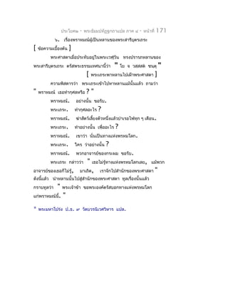 ประโยค๒      -   พระธัมมปทัฏฐกถำแปล ภำค ๔        -   หน้ำที่   171
             ๖. เรื่องพรำหมณ์ผู้เป็นหลำนของพระสำรีบตรเถระ
                                                   ุ
[   ข้อควำมเบื้องต้น   ]
          พระศำสดำเมื่อประทับอยู่ในพระเวฬุวัน ทรงปรำรภหลำนของ
พระสำรีบุตรเถระ ตรัสพระธรรมเทศนำนี้ว่ำ              "   โย จ วสฺสสต ชนฺตุ         "
                                  [   พระเถระพำหลำนไปเฝ้ำพระศำสดำ              ]
          ควำมพิสดำรว่ำ พระเถระเข้ำไปหำหลำนแม้นั้นแล้ว ถำมว่ำ
"   พรำหมณ์ เธอทำำกุศลหรือ        ?"
          พรำหมณ์.         อย่ำงนั้น ขอรับ.
          พระเถระ.         ทำำกุศลอะไร   ?
          พรำหมณ์.         ฆ่ำสัตว์เลี้ยงตัวหนึ่งแล้วบำำเรอไฟทุก ๆ เดือน.
          พระเถระ.         ทำำอย่ำงนั้น เพื่ออะไร   ?
          พรำหมณ์.         เขำว่ำ นั่นเป็นทำงแห่งพรหมโลก.
          พระเถระ.         ใคร ว่ำอย่ำงนั้น   ?
          พรำหมณ์.         พวกอำจำรย์ของกระผม ขอรับ.
          พระเถระ กล่ำวว่ำ        "   เธอไม่รู้ทำงแห่งพรหมโลกเลย, แม้พวก
อำจำรย์ของเธอก็ไม่รู้,       มำเถิด,     เรำจักไปสำำนักของพระศำสดำ             "
ดังนีแล้ว นำำหลำนนั้นไปสู่สำำนักของพระศำสดำ ทูลเรื่องนั้นแล้ว
     ้
กรำบทูลว่ำ " พระเจ้ำข้ำ          ขอพระองค์ตรัสบอกทำงแห่งพรหมโลก
แก่พรำหมณ์นี้. "

*   พระมหำโปร่ง ป.ธ. ๙ วัดบวรนิเวศวิหำร แปล.
 