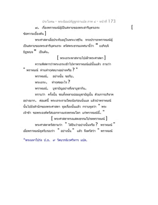 ประโยค๒   -   พระธัมมปทัฏฐกถำแปล ภำค ๔   -   หน้ำที่   173
           ๗. เรื่องพรำหมณ์ผู้เป็นสหำยของพระสำรีบตรเถระ
                                                 ุ                            [
ข้อควำมเบื้องต้น   ]
           พระศำสดำเมื่อประทับอยู่ในพระเวฬุวัน ทรงปรำรภพรำหมณ์ผู้
เป็นสหำยของพระสำรีบตรเถระ ตรัสพระธรรมเทศนำนี้ว่ำ
                   ุ                                     "    ยงฺกิญฺจิ
ยิฏฺญฺจ   "   เป็นต้น.
                               [   พระเถระพำสหำยไปเฝ้ำพระศำสดำ    ]
           ควำมพิสดำรว่ำพระเถระเข้ำไปหำพรำหมณ์แม้นั้นแล้ว ถำมว่ำ
"   พรำหมณ์ ท่ำนทำำกุศลบำงอย่ำงหรือ ?"
           พรำหมณ์. อย่ำงนั้น ขอรับ.
           พระเถระ. ทำำกุศลอะไร ?
           พรำหมณ์. บูชำยัญอย่ำงที่เขำบูชำกัน.
           ทรำบว่ำ ครั้งนั้น ชนทั้งหลำยย่อมบูชำยัญนั้น ด้วยกำรบริจำค
อย่ำงมำก. ต่อแต่นี้ พระเถระถำมโดยนัยก่อนนั่นแล แล้วนำำพรำหมณ์
นั้นไปยังสำำนักของพระศำสดำ ทูลเรื่องนั้นแล้ว กรำบทูลว่ำ" พระ
เจ้ำข้ำ ขอพระองค์ตรัสบอกทำงแห่งพรหมโลก แก่พรำหมณ์นี้. "
                     [ พระศำสดำทรงแสดงธรรมโปรดพรำหมณ์ ]
         พระศำสดำตรัสถำมว่ำ " ได้ยินว่ำอย่ำงนั้นหรือ ? พรำหมณ์ "
เมื่อพรำหมณ์ทูลรับรองว่ำ " อย่ำงนั้น " แล้ว จึงตรัสว่ำ " พรำหมณ์

*พระมหำโปร่ง ป.ธ.         ๙ วัดบวรนิเวศวิหำร แปล.
 