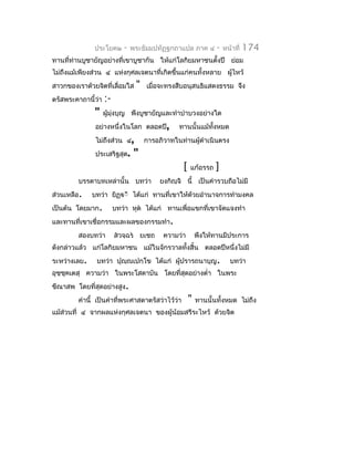 ประโยค๒      -   พระธัมมปทัฏฐกถำแปล ภำค ๔         -   หน้ำที่   174
ทำนที่ท่ำนบูชำยัญอย่ำงที่เขำบูชำกัน ให้แก่โลกิยมหำชนตั้งปี ย่อม
ไม่ถึงแม้เพียงส่วน ๔ แห่งกุศลเจตนำที่เกิดขึ้นแก่คนทั้งหลำย ผูไหว้
                                                             ้
สำวกของเรำด้วยจิตที่เลื่อมใส     "   เมื่อจะทรงสืบอนุสนธิแสดงธรรม จึง
ตรัสพระคำถำนี้ว่ำ   :-
               "    ผู้มงบุญ พึงบูชำยัญและทำำบำำบวงอย่ำงใด
                        ุ่
               อย่ำงหนึ่งในโลก ตลอดปี,          ทำนนั้นแม้ทงหมด
                                                           ั้
               ไม่ถึงส่วน ๔,         กำรอภิวำทในท่ำนผู้ดำำเนินตรง
               ประเสริฐสุด.      "
                                                  [   แก้อรรถ    ]
         บรรดำบทเหล่ำนั้น บทว่ำ           ยงกิญฺจิ นี้ เป็นคำำรวบถือไม่มี
ส่วนเหลือ.    บทว่ำ ยิฏฺีิ ได้แก่ ทำนที่เขำให้ด้วยอำำนำจกำรทำำมงคล
เป็นต้น โดยมำก.          บทว่ำ หุต ได้แก่ ทำนเพื่อแขกที่เขำจัดแจงทำำ
และทำนที่เขำเชื่อกรรมและผลของกรรมทำำ.
         สองบทว่ำ        สวจฺฉร ยเชถ     ควำมว่ำ        พึงให้ทำนมีประกำร
ดังกล่ำวแล้ว แก่โลกิยมหำชน แม้ในจักรวำลทั้งสิ้น ตลอดปีหนึ่งไม่มี
ระหว่ำงเลย.    บทว่ำ ปุญฺญเปกฺโข ได้แก่ ผู้ปรำรถนำบุญ.                  บทว่ำ
อุชฺชคเตสุ ควำมว่ำ ในพระโสดำบัน โดยที่สุดอย่ำงตำ่ำ ในพระ
     ุ
ขีณำสพ โดยที่สุดอย่ำงสูง.
         คำำนี้ เป็นคำำที่พระศำสดำตรัสว่ำไว้ว่ำ       "   ทำนนั้นทั้งหมด ไม่ถึง
แม้ส่วนที่ ๔ จำกผลแห่งกุศลเจตนำ ของผู้น้อมสรีระไหว้ ด้วยจิต
 