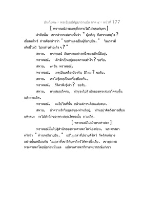 ประโยค๒    -   พระธัมมปทัฏฐกถำแปล ภำค ๔             -   หน้ำที่    177
                      [   พรำหมณ์ถำมเหตุที่สหำยไม่ให้พรแก่บุตร               ]
          ลำำดับนั้น เขำกล่ำวกะสหำยนั้นว่ำ          "   ผูเจริญ ก็เพรำะเหตุไร
                                                          ้                           ?
เมื่อผมไหว้ ท่ำนจึงกล่ำวว่ำ      '   ขอท่ำนจงเป็นผู้มีอำยุยืน.    '       ในเวลำที่
เด็กนี้ไหว้ ไม่กล่ำวคำำอะไร ๆ        ?"
          สหำย.       พรำหมณ์ อันตรำยอย่ำงหนึ่งของเด็กนี้มีอยู่.
          พรำหมณ์.         เด็กจักเป็นอยูตลอดกำลเท่ำไร
                                         ่                   ?   ขอรับ.
          สหำย.       ๗ วัน พรำหมณ์.
          พรำหมณ์.         เหตุเป็นเครื่องป้องกัน มีไหม     ?    ขอรับ.
          สหำย.       เรำไม่รู้เหตุเป็นเครื่องป้องกัน.
          พรำหมณ์.         ก็ใครพึงรู้เล่ำ   ?   ขอรับ.
          สหำย.       พระสมณโคดม, ท่ำนจงไปสำำนักของพระสมณโคดมนั้น
แล้วถำมเถิด.
          พรำหมณ์.         ผมไปในที่นั้น กลัวแต่กำรเสื่อมแห่งตบะ.
          สหำย.       ถ้ำควำมรักในบุตรของท่ำนมีอยู่, ท่ำนอย่ำคิดถึงกำรเสื่อม
แห่งตบะ จงไปสำำนักของพระสมณโคดมนั้น ถำมเถิด.
                                          [   พรำหมณ์ไปเฝ้ำพระศำสดำ              ]
          พรำหมณ์นั้นไปสู่สำำนักของพระศำสดำไหว้เองก่อน. พระศำสดำ
ตรัสว่ำ   "   ท่ำนจงมีอำยุยืน.   "    แม้ในเวลำที่ปชำบดีไหว้ ก็ตรัสแก่นำง
อย่ำงนั้นเหมือนกัน ในเวลำที่เขำให้บุตรไหว้ได้ทรงนิ่งเสีย. เขำทูลถำม
พระศำสดำโดยนัยก่อนนั่นแล             แม้พระศำสดำก็ทรงพยำกรณ์แก่เขำ
 