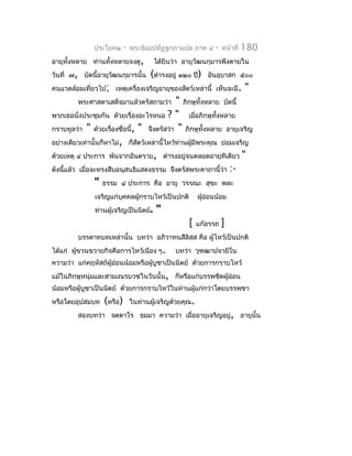 ประโยค๒      -   พระธัมมปทัฏฐกถำแปล ภำค ๔       -   หน้ำที่   180
อำยุทั้งหลำย ท่ำนทั้งหลำยจงดู,          ได้ยินว่ำ อำยุวัฒนกุมำรพึงตำยใน
วันที่ ๗, บัดนี้อำยุวัฒนกุมำรนั้น     (ดำำรงอยู่ ๑๒๐ ปี)   อันอุบำสก ๕๐๐
คนแวดล้อมเที่ยวไป; เหตุเครื่องเจริญอำยุของสัตว์เหล่ำนี้ เห็นจะมี.           "
         พระศำสดำเสด็จมำแล้วตรัสถำมว่ำ        " ภิกษุทั้งหลำย บัดนี้
พวกเธอนั่งประชุมกัน ด้วยเรื่องอะไรหนอ ? " เมื่อภิกษุทั้งหลำย
กรำบทูลว่ำ " ด้วยเรื่องชื่อนี้, " จึงตรัสว่ำ " ภิกษุทั้งหลำย อำยุเจริญ
อย่ำงเดียวเท่ำนั้นก็หำไม่, ก็สัตว์เหล่ำนี้ไหว้ท่ำนผู้มีพระคุณ ย่อมเจริญ
ด้วยเหตุ ๔ ประกำร พ้นจำกอันตรำย, ดำำรงอยูจนตลอดอำยุทีเดียว "
                                                  ่
ดังนีแล้ว เมื่อจะทรงสืบอนุสนธิแสดงธรรม จึงตรัสพระคำถำนี้ว่ำ :-
     ้
                " ธรรม ๔ ประกำร คือ อำยุ วรรณะ สุขะ พละ
               เจริญแก่บุคคลผู้กรำบไหว้เป็นปกติ         ผู้ออนน้อม
                                                            ่
               ท่ำนผู้เจริญเป็นนิตย์.   "
                                                   [    แก้อรรถ   ]
         บรรดำทบทเหล่ำนั้น บทว่ำ อภิวำทนสีลิสฺส คือ ผู้ไหว้เป็นปกติ
ได้แก่ ผูขวนขวำยกิจคือกำรไหว้เนือง ๆ.
         ้                                     บทว่ำ วุฑฺฒำปจำยิโน
ควำมว่ำ แก่คฤหัสถ์ผู้อ่อนน้อมหรือผู้บูชำเป็นนิตย์ ด้วยกำรกรำบไหว้
แม้ในภิกษุหนุ่มและสำมเณรบวชในวันนั้น, ก็หรือแก่บรรพชิตผู้อ่อน
น้อมหรือผู้บูชำเป็นนิตย์ ด้วยกำรกรำบไหว้ในท่ำนผูแก่กว่ำโดยบรรพชำ
                                                ้
หรือโดยอุปสมบท    (หรือ)       ในท่ำนผู้เจริญด้วยคุณ.
         สองบทว่ำ จตฺตำโร ธมฺมำ ควำมว่ำ เมื่ออำยุเจริญอยู, อำยุนั้น
                                                         ่
 