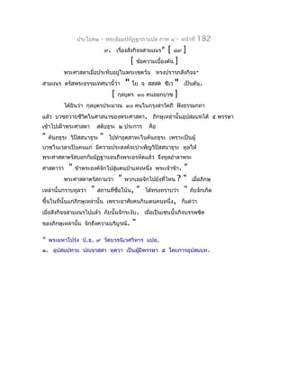 ประโยค๒     -   พระธัมมปทัฏฐกถำแปล ภำค ๔            -   หน้ำที่   182
                                ๙. เรื่องสังกิจจสำมเณร*       [   ๘๙     ]
                                             [   ข้อควำมเบื้องต้น   ]
           พระศำสดำเมื่อประทับอยู่ในพระเชตวัน ทรงปรำรภสังกิจจ-
สำมเณร ตรัสพระธรรมเทศนำนี้ว่ำ            "   โย จ สฺสสต ชีเว"           เป็นต้น.
                                  [   กุลบุตร    ๓๐ คนออกบวช ]
           ได้ยินว่ำ กุลบุตรประมำณ ๓๐ คนในกรุงสำวัตถี ฟังธรรมกถำ
แล้ว บวชถวำยชีวตในศำสนำของพระศำสดำ. ภิกษุเหล่ำนั้นอุปสมบทได้ ๕ พรรษำ
               ิ
เข้ำไปเฝ้ำพระศำสดำ       สดับธุระ ๒ ประกำร            คือ
"   คันถธุระ วิปัสสนำธุระ   "    ไปทำำอุตสำหะในคันถธุระ เพรำะเป็นผู้
บวชในเวลำเป็นคนแก่ มีควำมประสงค์จะบำำเพ็ญวิปัสสนำธุระ ทูลให้
พระศำสดำตรัสบอกกัมมัฏฐำนจนถึงพระอรหัตแล้ว จึงทูลอำำลำพระ
ศำสดำว่ำ    "   ข้ำพระองค์จักไปสู่แดนป่ำแห่งหนึ่ง พระเจ้ำข้ำ. "
            พระศำสดำตรัสถำมว่ำ " พวกเธอจักไปยังทีไหน ? " เมื่อภิกษุ
                                                     ่
เหล่ำนั้นกรำบทูลว่ำ " สถำนที่ชื่อโน้น, " ได้ทรงทรำบว่ำ " ภัยจักเกิด
ขึ้นในที่นั้นแก่ภิกษุเหล่ำนั้น เพรำะอำศัยคนกินเดนคนหนึ่ง, ก็แต่ว่ำ
เมื่อสังกิจจสำมเณรไปแล้ว ภัยนั้นจักระงับ. เมื่อเป็นเช่นนั้นกิจบรรพชิต
ของภิกษุเหล่ำนั้น จักถึงควำมบริบูรณ์. "

*   พระมหำโปร่ง ป.ธ. ๙ วัดบวรนิเวศวิหำร แปล.
๑. อุปสมฺปทำย ปญจวสฺสำ หุตฺวำ เป็นผูมีพรรษำ ๕ โดยกำรอุปสมบท.
                                    ้
 
