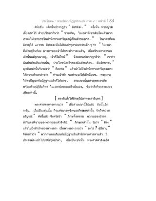 ประโยค๒       -   พระธัมมปทัฏฐกถำแปล ภำค ๔               -   หน้ำที่     184
           สมัยอื่น เด็กนั้นปรำกฏว่ำ             "    สังกิจจะ.   "    ครังนั้น พวกญำติ
                                                                          ้
เลี้ยงเขำไว้ ด้วยปรึกษำกันว่ำ           "   ช่ำงเถิด, ในเวลำที่เขำเติบโตแล้วพวก
เรำจะให้เขำบวชในสำำนักพระสำรีบุตรผู้เป็นเจ้ำของเรำ.                     "         ในเวลำทีตน
                                                                                          ่
มีอำยุได้ ๗ ขวบ สังกิจจะนั้นได้ยินคำำพูดของพวกเด็ก ๆ ว่ำ                         "   ในเวลำ
ที่เจ้ำอยู่ในท้อง มำรดำของเจ้ำได้กระทำำกำละแล้ว, เมื่อสรีระมำรดำของ
เจ้ำนั้นแม้ถูกเผำอยู่, เจ้ำก็ไม่ไหม้         "         จึงบอกแก่พวกญำติว่ำ               "   เขำว่ำ
ฉันพ้นภัยเห็นปำนนั้น, ประโยชน์อะไรของฉันด้วยเรือน. ฉันจักบวช.                                        "
ญำติเหล่ำนั้นรับรองว่ำ        "   ดีละพ่อ   "     แล้วนำำไปยังสำำนักพระสำรีบุตรเถระ
ได้ถวำยด้วยกล่ำวว่ำ       "   ท่ำนเจ้ำข้ำ ขอท่ำนจงให้เด็กนี้บวช. พระเถระ
ให้ตจปัญจกกัมมัฏฐำนแล้วก็ให้บวช.                       สำมเณรนั้นบรรลุพระอรหัต
พร้อมด้วยปฏิสัมภิทำ ในเวลำปลงผมเสร็จนั่นเอง, ชือว่ำสังกิจจสำมเณร
                                               ่
เพียงเท่ำนี้.
                                  [   ทรงรับสั่งให้ภิกษุไปลำพระสำรีบตร
                                                                    ุ                ]
           พระศำสดำทรงทรำบว่ำ                "    เมื่อสำมเณรนี้ไปแล้ว ภัยนั้นจัก
ระงับ, เมื่อเป็นเช่นนั้น กิจแห่งบรรพชิตของภิกษุเหล่ำนั้น จักถึงควำม
บริบูรณ์   "    ดังนี้แล้ว จึงตรัสว่ำ       "    ภิกษุทั้งหลำย พวกเธอจงอำำลำ
สำรีบตรพี่ชำยของพวกเธอแล้วจึงไป.
     ุ                                            "     ภิกษุเหล่ำนั้น รับว่ำ        "   ดีละ    "
แล้วไปยังสำำนักของพระเถระ เมื่อพระเถระถำมว่ำ                      "   อะไร   ?   ผูมีอำยุ
                                                                                   ้         "
จึงกล่ำวว่ำ     "   พวกกระผมเรียนกัมมัฏฐำนในสำำนักพระศำสดำแล้ว มี
ประสงค์จะเข้ำไปป่ำจึงทูลอำำลำ,                  เมื่อเป็นเช่นนั้น พระศำสดำจึงตรัส
 