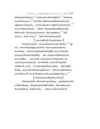 ประโยค๒         -   พระธัมมปทัฏฐกถำแปล ภำค ๔       -   หน้ำที่   186
เมื่อภิกษุเหล่ำนั้นตอบว่ำ       "   จะไปตำมสถำนที่ผำสุกผู้มีอำยุ   "       จึงหมอบลง
แทบเท้ำอ้อนวอนว่ำ     "     ท่ำนเจ้ำข้ำ เมื่อพวกพระผู้เป็นเจ้ำอำศัยบ้ำนนี้
อยูตลอดภำยในพรรษำ, พวกกระผมจะสมำทำนศีลห้ำทำำอุโบสถกรรม.
   ่                                                                                    "
พระเถระทั้งหลำยรับแล้ว.              ครั้งนั้น พวกมนุษย์จัดแจงที่พักกลำงคืน
ที่พักกลำงวัน ที่จงกรมและบรรณศำลำ ถึงควำมอุตสหะว่ำ        " วันนี้
พวกเรำ, พรุ่งนี้   พวกเรำ " ได้ทำำกำรบำำรุงภิกษุเหล่ำนั้น.
                        [ พวกภิกษุตั้งกติกำกันอยู่จำำพรรษำ ]
          ในวันเข้ำจำำพรรษำ พระเถระทั้งหลำยทำำกติกำวัตรกันว่ำ                    "   ผู้มี
อำยุ พวกเรำเรียนกัมมัฏฐำนในสำำนัก ของพระพุทธเจ้ำผู้ยงทรง
                                                    ั
พระชนม์อยู่, แต่เว้นควำมถึงพร้อมด้วยข้อปฏิบัติ พวกเรำไม่อำจยัง
พระพุทธเจ้ำทังหลำยให้ยินดีได้,
             ้                             อนึ่ง ประตูอบำยก็เปิดแล้วสำำหรับ
พวกเรำทีเดียว,      เพรำะฉะนั้น เว้นเวลำภิกษำจำรในตอนเช้ำ และ
เวลำบำำรุงพระเถระตอนเย็น ในกำลที่เหลือ พวกเรำจักไม่อยู่ในที่
แห่งเดียวกัน ๒ รูป;         ควำมไม่ผำสุกจักมีแก่ท่ำนผู้ใด,         เมื่อท่ำนผู้นั้น
ตีระฆัง, พวกเรำจักไปสำำนักท่ำนผู้นั้นทำำยำ; ในส่วนกลำงคืนหรือส่วน
กลำงวันอื่นจำกนี้ พวกเรำจักไม่ประมำทประกอบกัมมัฏฐำนเนือง ๆ.                      "
                            [   ทุคคตบุรุษมำอำศัยอยู่กับพวกภิกษุ       ]
          เมื่อภิกษุเหล่ำนั้น ครั้นทำำกติกำอย่ำงนั้นอยู่, บุรุษเข็ญใจคนหนึ่ง
อำศัยธิดำเป็นอยู่, เมื่อทุพภิกขภัยเกิดขึ้นในที่นั้น, มีประสงค์จะอำศัย
ธิดำคนอื่นเป็นอยู่ จึงเดินทำงไป,              แม้พระเถระทั้งหลำยเที่ยวไป
 