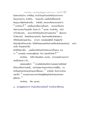 ประโยค๒       -   พระธัมมปทัฏฐกถำแปล ภำค ๔         -   หน้ำที่   187
บิณฑบำตในบ้ำน มำถึงที่อยู่ อำบนำ้ำในแม่นำ้ำแห่งหนึ่งในระหว่ำงทำง
นั่งบนหำดทรำย ทำำภัตกิจ.                 ในขณะนั้น บุรุษนั้นถึงที่นั้นแล้วได้
ยืนอยู่ ณ ที่สุดส่วนข้ำงหนึ่ง.            ลำำดับนั้น พระเถระทั้งหลำยถำมเขำว่ำ
"     จะไปไหน    ?"     บุรุษนั้นบอกเนื้อควำมนั้นแล้ว.          พระเถระทั้งหลำย
เกิดควำมกรุณำในบุรุษนั้น จึงกล่ำวว่ำ             "   อุบำสก ท่ำนหิวจัด, จงไป
นำำใบไม้มำแล้ว,           พวกเรำจักให้ก้อนภัตรแก่ท่ำนรูปละก้อน            "   เมื่อเขำนำำ
ใบไม้มำแล้ว; จึงคลุกด้วยแกงและกับ โดยทำำนองที่จะฉันด้วยตน ๆ
ได้ให้ก้อนภัตรรูปละก้อน.             ทรำบว่ำ ธรรมเนียมมีดังนี้ ภิกษุผู้จะให้
ภัตรแก่ผู้มำถึงในเวลำฉัน ไม่ให้ภัตรตอนยอดโดยทำำนองที่จะฉันด้วยตนนั่นแล;                     เพรำะ
ฉะนั้น ภิกษุแม้เหล่ำนั้น
จึงได้ให้อย่ำงนั้น.        บุรุษนั้นทำำภัตกิจแล้วไหว้พระเถระทั้งหลำย ถำม
ว่ำ    "   ท่ำนขอรับ พวกพระผู้เป็นเจ้ำ ใคร ๆ นิมนต์ไว้หรือ           ?"
              พวกภิกษุ.      ไม่มีกำรนิมนต์ดอก อุบำสก, พวกมนุษย์ถวำยอำหำร
เช่นนี้แหละทุก ๆ วัน.
              ทุคคตบุรุษคิดว่ำ       "   เรำแม้ขยันขันแข็งทำำงำนตลอดกำลเป็นนิตย์
ก็ไม่อำจได้อำหำรเช่นนี้, ประโยชน์อะไรของเรำด้วยกำรไปที่อื่น, เรำ
จักเป็นอยู่ในสำำนักของภิกษุเหลำนี้นี่แหละ.            "   ลำำดับนั้น จึงกล่ำวกะภิกษุ
เหล่ำนี้ว่ำ  " กระผมปรำรถนำจะทำำวัตตปฏิบัติอยู่ในสำำนักของพวกพระ
ผู้เป็นเจ้ำ. "
            พวกภิกษุ. ดีละ อุบำสก.

๑. อนำมัฏฐบิณฑบำต ภิกษุละเมิดธรรมเนียมนี้ ท่ำนปรับอำบัติทุกกฏ .
 