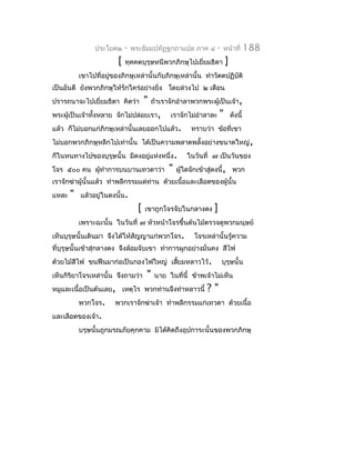 ประโยค๒      -   พระธัมมปทัฏฐกถำแปล ภำค ๔           -   หน้ำที่        188
                         [   ทุคคตบุรุษหนีพวกภิกษุไปเยี่ยมธิดำ            ]
           เขำไปที่อยูของภิกษุเหล่ำนั้นกับภิกษุเหล่ำนั้น ทำำวัตตปฏิบัติ
                      ่
เป็นอันดี ยังพวกภิกษุให้รักใคร่อย่ำงยิง โดยล่วงไป ๒ เดือน
                                      ่
ปรำรถนำจะไปเยียมธิดำ คิดว่ำ
              ่                        "   ถ้ำเรำจักอำำลำพวกพระผู้เป็นเจ้ำ,
พระผู้เป็นเจ้ำทังหลำย จักไม่ปล่อยเรำ,
                ้                                เรำจักไม่อำำลำละ     "       ดังนี้
แล้ว ก็ไม่บอกแก่ภิกษุเหล่ำนั้นเลยออกไปแล้ว.               ทรำบว่ำ ข้อที่เขำ
ไม่บอกพวกภิกษุหลีกไปเท่ำนั้น ได้เป็นควำมพลำดพลั้งอย่ำงขนำดใหญ่ ,
ก็ในหนทำงไปของบุรุษนั้น มีดงอยูแห่งหนึ่ง.
                               ่                        ในวันที่ ๗ เป็นวันของ
โจร ๕๐๐ คน ผูทำำกำรบนบำนเทวดำว่ำ
             ้                                   "   ผู้ใดจักเข้ำสู่ดงนี้, พวก
เรำจักฆ่ำผู้นั้นแล้ว ทำำพลีกรรมแด่ท่ำน ด้วยเนื้อและเลือดของผู้นั้น
แหละ   "   แล้วอยู่ในดงนั้น.
                                   [   เขำถูกโจรจับในกลำงดง       ]
           เพรำะฉะนั้น ในวันที่ ๗ หัวหน้ำโจรขึ้นต้นไม้ตรวจดูพวกมนุษย์
เห็นบุรุษนั้นเดินมำ จึงได้ให้สัญญำแก่พวกโจร.               โจรเหล่ำนั้นรู้ควำม
ที่บุรุษนั้นเข้ำสุ่กลำงดง จึงล้อมจับเขำ ทำำกำรผูกอย่ำงมั่นคง สีไฟ
ด้วยไม้สีไฟ ขนฟืนมำก่อเป็นกองไฟใหญ่ เสียมหลำวไว้.
                                       ้                                บุรุษนั้น
เห็นกิริยำโจรเหล่ำนั้น จึงถำมว่ำ       "    นำย ในที่นี้ ข้ำพเจ้ำไม่เห็น
หมูและเนื้อเป็นต้นเลย, เหตุไร พวกท่ำนจึงทำำหลำวนี้              ?"
           พวกโจร.      พวกเรำจักฆ่ำเจ้ำ ทำำพลีกรรมแก่เทวดำ ด้วยเนื้อ
และเลือดของเจ้ำ.
           บรุษนั้นถูกมรณภัยคุกคำม มิได้คิดถึงอุปกำระนั้นของพวกภิกษุ
 