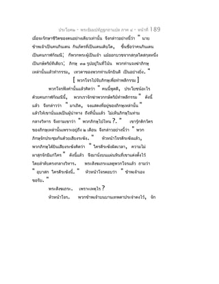 ประโยค๒        -   พระธัมมปทัฏฐกถำแปล ภำค ๔        -   หน้ำที่   189
เมื่อจะรักษำชีวิตของตนอย่ำงเดียวเท่ำนั้น จึงกล่ำวอย่ำงนี้ว่ำ           "   นำย
ข้ำพเจ้ำเป็นคนกินเดน กินภัตรที่เป็นเดนเติบโต,             ขึ้นชื่อว่ำคนกินเดน
เป็นคนกำฬกัณณี; ก็พวกพระผู้เป็นเจ้ำ แม้ออกบวชจำกสกุลใดสกุลหนึ่ง
เป็นกษัตริย์ทีเดียว; ภิกษุ ๓๑ รูปอยู่ในที่โน้น พวกท่ำนจงฆ่ำภิกษุ
เหล่ำนั้นแล้วทำำกรรม, เทวดำของพวกท่ำนจักยินดี เป็นอย่ำงยิ่ง.                   "
                           [   พวกโจรไปจับภิกษุเพื่อทำำพลีกรรม         ]
          พวกโจรฟังคำำนั้นแล้วคิดว่ำ        "    คนนี้พูดดี, ประโยชน์อะไร
ด้วยคนกำฬกัณณีนี้,         พวกเรำจักฆ่ำพวกกษัตริยทำำพลีกรรม
                                                 ์             "             ดังนี้
แล้ว จึงกล่ำวว่ำ       " มำเถิด, จงแสดงที่อยู่ของภิกษุเหล่ำนั้น "
แล้วให้เขำนั่นแลเป็นผู้นำำทำง ถึงที่นั้นแล้ว ไม่เห็นภิกษุในท่ำม
กลำงวิหำร จึงถำมเขำว่ำ         "    พวกภิกษุไปไหน     ?. "      เขำรู้กติกวัตร
ของภิกษุเหล่ำนั้นเพรำะอยู่ถึง ๒ เดือน จึงกล่ำวอย่ำงนี้ว่ำ        "     พวก
ภิกษุจักประชุมกันด้วยเสียงระฆัง.         " หัวหน้ำโจรตีระฆังแล้ว,
พวกภิกษุได้ยินเสียงระฆังคิดว่ำ          " ใครตีระฆังผิดเวลำ, ควำมไม่
ผำสุกจักมีแก่ใคร   "     ดังนีแล้ว จึงมำนั่งบนแผ่นหินที่เขำแต่งตั้งไว้
                              ้
โดยลำำดับตรงกลำงวิหำร.               พระสังฆเถระแลดูพวกโจรแล้ว ถำมว่ำ
"   อุบำสก ใครตีระฆังนี้.      "      หัวหน้ำโจรตอบว่ำ    "   ข้ำพเจ้ำเอง
ขอรับ.   "
          พระสังฆเถระ.             เพรำะเหตุไร   ?
          หัวหน้ำโจร.          พวกข้ำพเจ้ำบนบำนเทพดำประจำำดงไว้, จัก
 