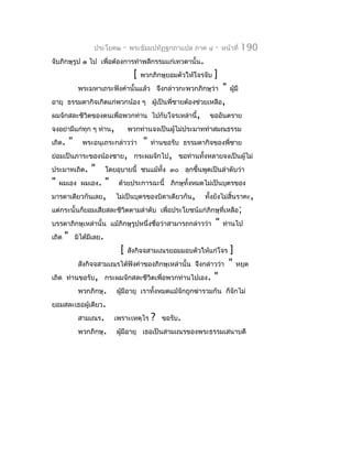 ประโยค๒      -   พระธัมมปทัฏฐกถำแปล ภำค ๔        -   หน้ำที่   190
จับภิกษุรูป ๑ ไป เพื่อต้องกำรทำำพลีกรรมแก่เทวดำนั้น.
                                        [   พวกภิกษุยอมตัวให้โจรจับ   ]
                พระมหำเถระฟังคำำนั้นแล้ว จึงกล่ำวกะพวกภิกษุว่ำ            " ผู้มี
อำยุ ธรรมดำกิจเกิดแก่พวกน้อง ๆ                  ผู้เป็นพี่ชำยต้องช่วยเหลือ,
ผมจักสละชีวิตของตนเพื่อพวกท่ำน                  ไปกับโจรเหล่ำนี้, ขออันตรำย
จงอย่ำมีแก่ทุก ๆ ท่ำน,                 พวกท่ำนจงเป็นผู้ไม่ประมำททำำสมณธรรม
เถิด.      "     พระอนุเถระกล่ำวว่ำ         "   ท่ำนขอรับ ธรรมดำกิจของพี่ชำย
ย่อมเป็นภำระของน้องชำย, กระผมจักไป, ขอท่ำนทั้งหลำยจงเป็นผู้ไม่
ประมำทเถิด.          "       โดยอุบำยนี้ ชนแม้ทั้ง ๓๐ ลุกขึ้นพูดเป็นลำำดับว่ำ
"   ผมเอง ผมเอง. "               ด้วยประกำรฉะนี้ ภิกษุทั้งหมดไม่เป็นบุตรของ
มำรดำเดียวกันเลย,               ไม่เป็นบุตรของบิดำเดียวกัน,        ทังยังไม่สิ้นรำคะ,
                                                                     ้
แต่กระนั้นก็ยอมเสียสละชีวิตตำมลำำดับ เพื่อประโยชน์แก่ภิกษุที่เหลือ ;
บรรดำภิกษุเหล่ำนั้น แม้ภิกษุรูปหนึ่งชือว่ำสำมำรถกล่ำวว่ำ
                                      ่                                "   ท่ำนไป
เถิด   "       มิได้มีเลย.
                                  [    สังกิจจสำมเณรยอมมอบตัวให้แก่โจร       ]
                สังกิจจสำมเณรได้ฟังคำำของภิกษุเหล่ำนั้น จึงกล่ำวว่ำ          " หยุด
เถิด ท่ำนขอรับ, กระผมจักสละชีวิตเพื่อพวกท่ำนไปเอง.                    "
                พวกภิกษุ.       ผูมีอำยุ เรำทั้งหมดแม้จักถูกฆ่ำรวมกัน ก็จักไม่
                                  ้
ยอมสละเธอผู้เดียว.
                สำมเณร.         เพรำะเหตุไร     ?   ขอรับ.
                พวกภิกษุ.       ผูมีอำยุ เธอเป็นสำมเณรของพระธรรมเสนำบดี
                                  ้
 