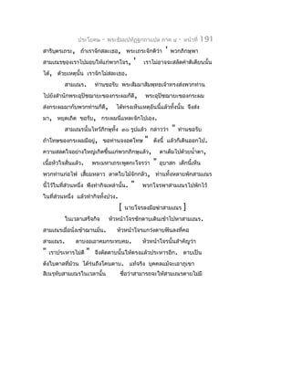 ประโยค๒      -   พระธัมมปทัฏฐกถำแปล ภำค ๔          -   หน้ำที่   191
สำรีบตรเถระ, ถ้ำเรำจักสละเธอ, พระเถระจักติว่ำ
     ุ                                                     '   พวกภิกษุพำ
สำมเณรของเรำไปมอบให้แก่พวกโจร,              '   เรำไม่อำจจะสลัดคำำติเตียนนั้น
ได้, ด้วยเหตุนั้น เรำจักไม่สละเธอ.
          สำมเณร.          ท่ำนขอรับ พระสัมมำสัมพุทธเจ้ำทรงส่งพวกท่ำน
ไปยังสำำนักพระอุปัชฌำยะของกระผมก็ดี,             พระอุปัชฌำยะของกระผม
ส่งกระผมมำกับพวกท่ำนก็ดี,           ได้ทรงเห็นเหตุอันนี้แล้วทั้งนั้น จึงส่ง
มำ, หยุดเถิด ขอรับ, กระผมนี่แหละจักไปเอง.
          สำมเณรนั้นไหว้ภิกษุทั้ง ๓๐ รูปแล้ว กล่ำวว่ำ          "   ท่ำนขอรับ
ถ้ำโทษของกระผมมีอยู่, ขอท่ำนจงอดโทษ              "   ดังนี้ แล้วก็เดินออกไป.
ควำมสลดใจอย่ำงใหญ่เกิดขึ้นแก่พวกภิกษุแล้ว,               ตำเต็มไปด้วยนำ้ำตำ,
เนื้อหัวใจสั่นแล้ว.       พระมหำเถระพูดกะโจรว่ำ      "   อุบำสก เด็กนี้เห็น
พวกท่ำนก่อไฟ เสียมหลำว ลำดใบไม้จักกลัว, ท่ำนทั้งหลำยพักสำมเณร
                ้
นี้ไว้ในที่ส่วนหนึ่ง พึงทำำกิจเหล่ำนั้น.   "    พวกโจรพำสำมเณรไปพักไว้
ในที่ส่วนหนึ่ง แล้วทำำกิจทังปวง.
                           ้
                                     [   นำยโจรลงมือฆ่ำสำมเณร          ]
          ในเวลำเสร็จกิจ         หัวหน้ำโจรชักดำบเดินเข้ำไปหำสำมเณร.
สำมเณรเมื่อนั่งเข้ำฌำนมั่น.         หัวหน้ำโจรแกว่งดำบฟันลงที่คอ
สำมเณร.        ดำบงอเอำคมกระทบคม.               หัวหน้ำโจรนั้นสำำคัญว่ำ
"   เรำประหำรไม่ดี    "    จึงดัดดำบนั้นให้ตรงแล้วประหำรอีก. ดำบเป็น
ดังใบตำลที่ม้วน ได้ร่นถึงโคนดำบ. แท้จริง บุคคลแม้จะเอำภูเขำ
สิเนรุทับสำมเณรในเวลำนั้น            ชือว่ำสำมำรถจะให้สำมเณรตำยไม่มี
                                       ่
 