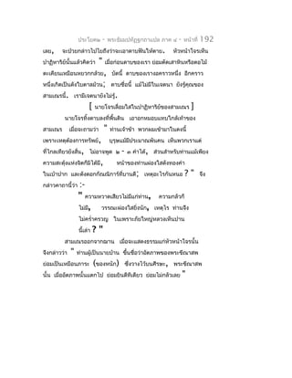 ประโยค๒         -   พระธัมมปทัฏฐกถำแปล ภำค ๔     -   หน้ำที่   192
เลย,     จะป่วยกล่ำวไปไยถึงว่ำจะเอำดำบฟันให้ตำย.                หัวหน้ำโจรเห็น
ปำฏิหำริย์นั้นแล้วคิดว่ำ      "   เมื่อก่อนดำบของเรำ ย่อมตัดเสำหินหรือตอไม้
ตะเคียนเหมือนหยวกกล้วย, บัดนี้ ดำบของเรำงอครำวหนึ่ง อีกครำว
หนึ่งเกิดเป็นดังใบตำลม้วน; ดำบชื่อนี้ แม้ไม่มีในเจตนำ ยังรู้คุณของ
สำมเณรนี้. เรำมีเจตนำยังไม่รู้.
                        [   นำยโจรเลื่อมใสในปำฏิหำริย์ของสำมเณร            ]
         นำยโจรทิ้งดำบลงที่พื้นดิน เอำอกหมอบแทบใกล้เท้ำของ
สำมเณร        เมื่อจะถำมว่ำ       "   ท่ำนเจ้ำข้ำ พวกผมเข้ำมำในดงนี้
เพรำะเหตุต้องกำรทรัพย์,               บุรุษแม้มีประมำณพันคน เห็นพวกเรำแต่
ที่ไกลเทียวยังสั่น, ไม่อำจพูด ๒           -   ๓ คำำได้, ส่วนสำำหรับท่ำนแม้เพียง
ควำมสะดุงแห่งจิตก็มิได้มี,
        ้                                หน้ำของท่ำนผ่องใสดังทองคำำ
ในเบ้ำปำก และดังดอกกัณณิกำร์ที่บำนดี; เหตุอะไรกันหนอ                   ?"        จึง
กล่ำวคำถำนี้ว่ำ   :-
                  " ควำมหวำดเสียวไม่มแก่ท่ำน,
                                     ี                    ควำมกลัวก็
                  ไม่มี, วรรณะผ่องใสยิ่งนัก,             เหตุไร ท่ำนจึง
                  ไม่ครำ่ำครวญ ในเพรำะภัยใหญ่หลวงเห็นปำน
                  นี้เล่ำ   ?"
         สำมเณรออกจำกฌำน เมื่อจะแสดงธรรมแก่หัวหน้ำโจรนั้น
จึงกล่ำวว่ำ   "   ท่ำนผู้เป็นนำยบ้ำน ขึนชื่อว่ำอัตภำพของพระขีณำสพ
                                       ้
ย่อมเป็นเหมือนภำระ          (ของหนัก)         ซึ่งวำงไว้บนศีรษะ, พระขีณำสพ
นั้น เมื่ออัตภำพนั้นแตกไป ย่อมยินดีทีเดียว ย่อมไม่กลัวเลย              "
 