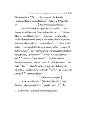 ประโยค๒    -   พระธัมมปทัฏฐกถำแปล ภำค ๔             -   หน้ำที่   194
ก็มิอำจอดกลั้นนำ้ำตำไว้ได้,          เมื่อพระเถระเหล่ำนั้น คิดอยู่ว่ำ
'   สำมเณรถูกโจรฆ่ำตำยแล้วหรือยังหนอ          '   กัมมัฏฐำน จักไม่มงหน้ำ
                                                                   ุ่
ได้;                             [    สำมเณรกลับไปเยี่ยมพวกภิกษุ         ]
          สำมเณรนั้นมีภิกษุ ๕๐๐ รูปเป็นบริวำรไปในที่นั้น,                เมื่อ
ภิกษุเหล่ำนั้นกลับได้ควำมเบำใจเพรำะเห็นตนแล้ว กล่ำวว่ำ              "   สังกิจจะ
ผู้สตบุรุษ เธอได้ชีวิตแล้วหรือ
    ั                            ?"         จึงตอบว่ำ   "   อย่ำงนั้นขอรับ,
โจรเหล่ำนี้ใคร่จะฆ่ำกระผมให้ตำย ก็ไม่อำจฆ่ำได้ เลื่อมใสในคุณธรรม
ของกระผม ฟังธรรมแล้วบวช: กระผมมำด้วยหวังว่ำ              ' เยี่ยมท่ำนแล้ว
จักไป. ' ขอท่ำนจงเป็นผู้ไม่ประมำททำำสมณธรรมเถิด, กระผมจักไป
สำำนักพระศำสดำ " แล้วไหว้ภิกษุเหล่ำนั้น พำสำมเณรนอกนี้ไปยังสำำนัก
พระอุปัชฌำยะ, เมื่อท่ำนถำมว่ำ " สังกิจจะ เธอได้อันเตวำสิกแล้ว
หรือ ? " จึงตอบว่ำ " ถูกแล้ว ขอรับ " ดังนีแล้วเล่ำเรื่องนั้น,
                                                  ้
ก็เมื่อพระเถระกล่ำวว่ำ ' สังกิจจะ เธอจงไป, เยียมพระศำสดำ. ' เธอ
                                                    ่
รับว่ำ " ดีละ " แล้วไหว้พระเถระพำสำมเณรเหล่ำนั้นไปยังสำำนัก
พระศำสดำ, แม้เมื่อพระศำสดำตรัสถำมว่ำ " สังกิจจะ เธอได้อันเตวำสิก
แล้วหรือ ? " จึงกรำบทูลเรื่องนั้น.
                                [ ผู้มีศีลประเสริฐกว่ำผู้ทุศีล ]
          พระศำสดำตรัสถำมว่ำ " ได้ยินว่ำอย่ำงนั้นหรือ ? ภิกษุ
ทั้งหลำย, เมื่อพวกภิกษุทูลรับว่ำ " อย่ำงนั้น พระเจ้ำข้ำ " จึง

๑. ถือเอำควำมว่ำ ไม่เป็นอันตั้งหน้ำทำำกัมมัฏฐำนได้.
 