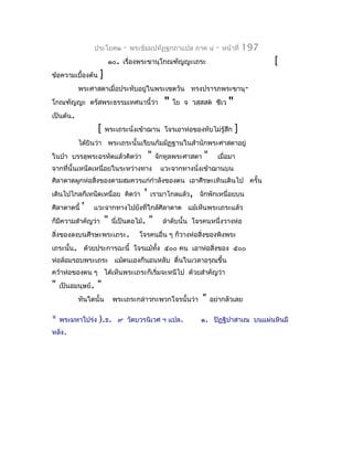 ประโยค๒      -   พระธัมมปทัฏฐกถำแปล ภำค ๔           -   หน้ำที่   197
                         ๑๐. เรื่องพระขำนุโกณฑัญญะเถระ                                     [
ข้อควำมเบื้องต้น    ]
           พระศำสดำเมื่อประทับอยู่ในพระเชตวัน ทรงปรำรภพระขำนุ-
โกณฑัญญะ ตรัสพระธรรมเทศนำนี้ว่ำ                   "   โย จ วสฺสสต ชีเว      "
เป็นต้น.
                   [    พระเถระนั่งเข้ำฌำน โจรเอำห่อของทับไม่รู้สึก              ]
           ได้ยินว่ำ พระเถระนั้นเรียนกัมมัฏฐำนในสำำนักพระศำสดำอยู่
ในป่ำ บรรลุพระอรหัตแล้วคิดว่ำ               "   จักทูลพระศำสดำ   "     เมื่อมำ
จำกที่นั้นเหน็ดเหนื่อยในระหว่ำงทำง               แวะจำกทำงนังเข้ำฌำนบน
                                                            ่
ศิลำดำดผูกห่อสิ่งของตำมสมควรแก่กำำลังของตน เอำศีรษะเทินเดินไป ครั้น
เดินไปไกลก็เหน็ดเหนื่อย คิดว่ำ          '   เรำมำไกลแล้ว, จักพักเหนื่อยบน
ศิลำดำดนี้   '   แวะจำกทำงไปยังที่ใกล้ศิลำดำด แม้เห็นพระเถระแล้ว
ก็มีควำมสำำคัญว่ำ       "   นี่เป็นตอไม้.   "     ลำำดับนั้น โจรคนหนึ่งวำงห่อ
สิ่งของลงบนศีรษะพระเถระ.              โจรคนอื่น ๆ ก็วำงห่อสิ่งของพิงพระ
เถระนั้น. ด้วยประกำรฉะนี้ โจรแม้ทง ๕๐๐ คน เอำห่อสิงของ ๕๐๐
                                 ั้               ่
ห่อล้อมรอบพระเถระ แม้ตนเองก็นอนหลับ ตื่นในเวลำอรุณขึ้น
คว้ำห่อของตน ๆ ได้เห็นพระเถระก็เริ่มจะหนีไป ด้วยสำำคัญว่ำ
"   เป็นอมนุษย์.   "
           ทันใดนั้น        พระเถระกล่ำวกะพวกโจรนั้นว่ำ          "   อย่ำกลัวเลย

*   พระมหำโปร่ง     ).ธ.      ๙ วัดบวรนิเวศ ฯ แปล.             ๑. ปิฏฺฐิปำสำเณ บนแผ่นหินมี
หลัง.
 