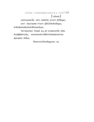 ประโยค๒    -   พระธัมมปทัฏฐกถำแปล ภำค ๔   -   หน้ำที่   199
                                               [   แก้อรรถ    ]
         บรรดำบทเหล่ำนั้น บทว่ำ ทุปฺปญฺโญ ควำมว่ำ ผู้ไร้ปัญญำ.
         บทว่ำ ปญฺญวนฺตสฺส ควำมว่ำ ผู้เป็นไปกับด้วยปัญญำ.
คำำที่เหลือเช่นเดียวกับคำำมีในก่อนนั่นแล.
         ในกำลจบเทสนำ ภิกษุแม้ ๕๐๐ รูป บรรลุพระอรหัต พร้อม
ด้วยปฏิสัมภิทำแล้ว,     พระธรรมเทศนำได้มีประโยชน์แม้แก่มหำชน
ผู้ประชุมกัน ดังนีแล.
                  ้
                          เรื่องพระขำนุโกณฑัญญะเถระ จบ.
 