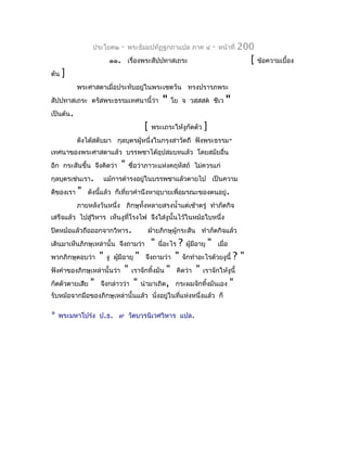 ประโยค๒    -   พระธัมมปทัฏฐกถำแปล ภำค ๔          -   หน้ำที่   200
                      ๑๑. เรื่องพระสัปปทำสเถระ                                   [   ข้อควำมเบื้อง
ต้น   ]
           พระศำสดำเมื่อประทับอยู่ในพระเชตวัน ทรงปรำรภพระ
สัปปทำสเถระ ตรัสพระธรรมเทศนำนี้ว่ำ           "   โย จ วสฺสสต ชีเว      "
เป็นต้น.
                                    [   พระเถระให้งูกัดตัว   ]
           ดังได้สดับมำ กุลบุตรผู้หนึ่งในกรุงสำวัตถี ฟังพระธรรม-
เทศนำของพระศำสดำแล้ว บรรพชำได้อุปสมบทแล้ว โดยสมัยอื่น
อีก กระสันขึ้น จึงคิดว่ำ   "   ชื่อว่ำภำวะแห่งคฤหัสถ์ ไม่ควรแก่
กุลบุตรเช่นเรำ.     แม้กำรดำำรงอยู่ในบรรพชำแล้วตำยไป เป็นควำม
ดีของเรำ   "   ดังนีแล้ว ก็เที่ยวคำำนึงหำอุบำยเพื่อมรณะของตนอยู่.
                    ้
           ภำยหลังวันหนึ่ง ภิกษุทั้งหลำยสรงนำ้ำแต่เช้ำตรู่ ทำำภัตกิจ
เสร็จแล้ว ไปสู่วิหำร เห็นงูที่โรงไฟ จึงใส่งูนั้นไว้ในหม้อใบหนึ่ง
ปิดหม้อแล้วถือออกจำกวิหำร.           ฝ่ำยภิกษุผู้กระสัน ทำำภัตกิจแล้ว
เดินมำเห็นภิกษุเหล่ำนั้น จึงถำมว่ำ      "    ? ผู้มีอำยุ " เมื่อ
                                            นี่อะไร
พวกภิกษุตอบว่ำ " งู ผูมีอำยุ " จึงถำมว่ำ " จักทำำอะไรด้วยงูนี้ ? "
                         ้
ฟังคำำของภิกษุเหล่ำนั้นว่ำ " เรำจักทิ้งมัน " คิดว่ำ " เรำจักให้งูนี้
กัดตัวตำยเสีย " จึงกล่ำวว่ำ " นำำมำเถิด, กระผมจักทิ้งมันเอง "
รับหม้อจำกมือของภิกษุเหล่ำนั้นแล้ว นั่งอยู่ในที่แห่งหนึ่งแล้ว ก็

*   พระมหำโปร่ง ป.ธ. ๙ วัดบวรนิเวศวิหำร แปล.
 