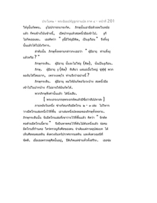 ประโยค๒      -   พระธัมมปทัฏฐกถำแปล ภำค ๔             -   หน้ำที่    201
ให้งูนั้นกัดตน.         งูไม่ปรำรถนำจะกัด.        ภิกษุนั้นเอำมือล้วงลงในหม้อ
แล้ว ก็คนข้ำงโน้นข้ำงนี้,          เปิดปำกงูแล้วสอดนิ้วมือเข้ำไป.               งูก็
ไม่กัดเธอเลย.       เธอคิดว่ำ      "   งูนี้มิใช่งูมีพิษ, เป็นงูเรือน   "    จึงทิงงู
                                                                                  ้
นั้นแล้วได้ไปยังวิหำร.
           ลำำดับนั้น ภิกษุทั้งหลำยกล่ำวกะเธอว่ำ           "    ผูมีอำยุ ท่ำนทิงงู
                                                                  ้            ้
แล้วหรือ   ?"
           ภิกษุกระสัน.        ผูมีอำยุ นั้นจะไม่ใช่งู
                                 ้                        (พิษ),     นั่นเป็นงูเรือน.
           ภิกษุ.       ผูมีอำยุ งู (พิษ) ทีเดียว แผ่แม่เบี้ยใหญ่ ขู่ฟู่ฟู่ พวก
                          ้
ผมจับได้โดยยำก, เพรำะเหตุไร ท่ำนจึงว่ำอย่ำงนี้                 ?
           ภิกษุกระสัน.        ผูมีอำยุ ผมให้มันกัดอวัยวะบ้ำง สอดนิ้วมือ
                                 ้
เข้ำไปในปำกบ้ำง ก็ไม่อำจให้มันกัดได้.
           พวกภิกษุฟังคำำนั้นแล้ว ได้นิ่งเสีย.
                    [   พระเถระบรรลุพระอรหัตแล้วมีชื่อว่ำสัปปทำสะ               ]
           ภำยหลังวันหนึ่ง ช่ำงกัลบกถือมีดโกน ๒             -   ๓ เล่ม ไปวิหำร
วำงมีดโกนเล่มหนึ่งไว้ที่พื้น เอำเล่มหนึ่งปลงผมของภิกษุทั้งหลำย.
ภิกษุกระสันนั้น จับมีดโกนเล่มที่เขำวำงไว้ที่พื้นแล้ว คิดว่ำ             "   จักตัด
คอด้วยมีดโกนนี้ตำย        "    จึงยืนพำดคอไว้ที่ต้นไม้ต้นหนึ่งแล้ว จ่อคม
มีดโกนที่ก้ำนคอ ใคร่ครวญถึงศีลของตน จำำเดิมแต่กำลอุปสมบท ได้
เห็นศีลหมดมลทิน ดังดวงจันทร์ปรำศจำกมลทิน และดังดวงมณีที่
ขัดดี. เมื่อเธอตรวจดูศีลนั้นอยู่, ปีติเกิดแผ่ซ่ำนทั่วทั้งสรีระ.                เธอข่ม
 