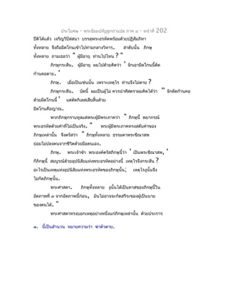 ประโยค๒   -   พระธัมมปทัฏฐกถำแปล ภำค ๔    -   หน้ำที่   202
ปีติได้แล้ว เจริญวิปัสสนำ บรรลุพระอรหัตพร้อมด้วยปฏิสัมภิทำ
ทั้งหลำย จึงถือมีดโกนเข้ำไปท่ำมกลำงวิหำร.      ลำำดับนั้น ภิกษุ
ทั้งหลำย ถำมเธอว่ำ     " ผู้มีอำยุ ท่ำนไปไหน ? "
           ภิกษุกระสัน. ผูมีอำยุ ผมไปด้วยคิดว่ำ ' จักเอำมีดโกนนี้ตัด
                            ้
ก้ำนคอตำย. '
           ภิกษุ. เมื่อเป็นเช่นนั้น เพรำะเหตุไร ท่ำนจึงไม่ตำย ?
           ภิกษุกระสัน. บัดนี้ ผมเป็นผู้ไม่ ควรนำำศัสตรำผมคิดได้ว่ำ '' จักตัดก้ำนคอ
ด้วยมีดโกนนี้ ' แต่ตัดกิเลสเสียสิ้นด้วย
มีดโกนคือญำณ.
           พวกภิกษุกรำบทูลแด่พระผู้มีพระภำคว่ำ " ภิกษุนี้ พยำกรณ์
พระอรหัตด้วยคำำที่ไม่เป็นจริง. "         พระผูมีพระภำคทรงสดับคำำของ
                                              ้
ภิกษุเหล่ำนั้น จึงตรัสว่ำ " ภิกษุทั้งหลำย ธรรมดำพระขีณำสพ
ย่อมไม่ปลงตนจำกชีวิตด้วยมือตนเอง.
           ภิกษุ. พระเจ้ำข้ำ พระองค์ตรัสภิกษุนี้ว่ำ ' เป็นพระขีณำสพ, '
ก็ภิกษุนี้ สมบูรณ์ด้วยอุปนิสัยแห่งพระอรหัตอย่ำงนี้ เหตุไรจึงกระสัน ?
อะไรเป็นเหตุแห่งอุปนิสัยแห่งพระอรหัตของภิกษุนั้น; เหตุไรงูนั้นจึง
ไม่กัดภิกษุนั้น.
           พระศำสดำ.          ภิกษุทั้งหลำย งูนั้นได้เป็นทำสของภิกษุนี้ใน
อัตภำพที่ ๓ จำกอัตภำพนี้ก่อน, มันไม่อำจจะกัดสรีระของผู้เป็นนำย
ของตนได้. "
        พระศำสดำทรงบอกเหตุอย่ำงหนึ่งแก่ภิกษุเหล่ำนั้น ด้วยประกำร

๑. นี้เป็นสำำนวน หมำยควำมว่ำ ฆ่ำตัวตำย.
 