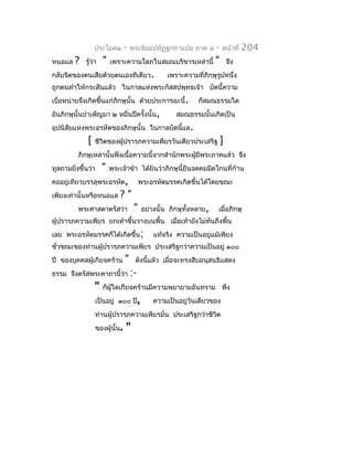 ประโยค๒       -   พระธัมมปทัฏฐกถำแปล ภำค ๔        -   หน้ำที่   204
หนอแล   ?   รู้ว่ำ   "   เพรำะควำมโลภในสมณบริขำรเหล่ำนี้           "       จึง
กลับจิตของตนเสียด้วยตนเองทีเดียว.                เพรำะควำมที่ภิกษุรูปหนึ่ง
ถูกตนทำำให้กระสันแล้ว ในกำลแห่งพระกัสสปพุทธเจ้ำ บัดนี้ควำม
เบื่อหน่ำยจึงเกิดขึ้นแก่ภิกษุนั้น ด้วยประกำรฉะนี้.          ก็สมณธรรมใด
อันภิกษุนั้นบำำเพ็ญมำ ๒ หมื่นปีครั้งนั้น,           สมณธรรมนั้นเกิดเป็น
อุปนิสัยแห่งพระอรหัตของภิกษุนั้น ในกำลบัดนีแล.
                                           ้
             [   ชีวิตของผู้ปรำรภควำมเพียรวันเดียวประเสริฐ             ]
         ภิกษุเหล่ำนั้นฟังเนื้อควำมนี้จำกสำำนักพระผู้มีพระภำคแล้ว จึง
ทูลถำมยิงขึ้นว่ำ
        ่            "   พระเจ้ำข้ำ ได้ยินว่ำภิกษุนี้ยืนจดคมมีดโกนที่ก้ำน
คออยู่เทียวบรรลุพระอรหัต,               พระอรหัตมรรคเกิดขึ้นได้โดยขณะ
เพียงเท่ำนั้นหรือหนอแล      ?"
         พระศำสดำตรัสว่ำ            "   อย่ำงนั้น ภิกษุทั้งหลำย,   เมื่อภิกษุ
ผู้ปรำรภควำมเพียร ยกเท้ำขึ้นวำงบนพื้น เมือเท้ำยังไม่ทันถึงพื้น
                                         ่
เลย พระอรหัตมรรคก็ได้เกิดขึ้น;              แท้จริง ควำมเป็นอยู่แม้เพียง
ชั่วขณะของท่ำนผู้ปรำรภควำมเพียร ประเสริฐกว่ำควำมเป็นอยู่ ๑๐๐
ปี ของบุคคลผู้เกียจคร้ำน       "    ดังนี้แล้ว เมื่อจะทรงสืบอนุสนธิแสดง
ธรรม จึงตรัสพระคำถำนี้ว่ำ          :-
                 "   ก็ผู้ใดเกียจคร้ำนมีควำมพยำยำมอันทรำม พึง
                 เป็นอยู่ ๑๐๐ ปี,           ควำมเป็นอยู่วันเดียวของ
                 ท่ำนผู้ปรำรภควำมเพียรมั่น ประเสริฐกว่ำชีวิต
                 ของผู้นั้น.   "
 