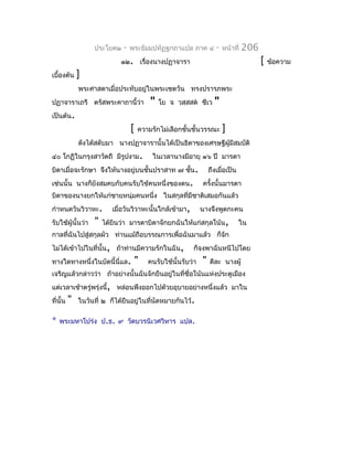 ประโยค๒    -   พระธัมมปทัฏฐกถำแปล ภำค ๔            -   หน้ำที่   206
                             ๑๒. เรื่องนำงปฏำจำรำ                                         [   ข้อควำม
เบื้องต้น     ]
              พระศำสดำเมื่อประทับอยู่ในพระเชตวัน ทรงปรำรภพระ
ปฏำจำรำเถรี ตรัสพระคำถำนี้ว่ำ             "   โย จ วสฺสสต ชีเว      "
เป็นต้น.
                                  [   ควำมรักไม่เลือกชั้นชั้นวรรณะ        ]
              ดังได้สดับมำ นำงปฏำจำรำนั้นได้เป็นธิดำของเศรษฐีผู้มีสมบัติ
๔๐ โกฏิในกรุงสำวัตถี มีรูปงำม.             ในเวลำนำงมีอำยุ ๑๖ ปี มำรดำ
บิดำเมื่อจะรักษำ จึงให้นำงอยู่บนชั้นปรำสำท ๗ ชัน.
                                               ้                   ถึงเมื่อเป็น
เช่นนั้น นำงก็ยังสมคบกับคนรับใช้คนหนึ่งของตน.                  ครังนั้นมำรดำ
                                                                  ้
บิดำของนำงยกให้แก่ชำยหนุ่มคนหนึ่ง ในสกุลที่มีชำติเสมอกันแล้ว
กำำหนดวันวิวำหะ.          เมื่อวันวิวำหะนั้นใกล้เข้ำมำ,        นำงจึงพูดกะคน
รับใช้ผู้นั้นว่ำ   "   ได้ยินว่ำ มำรดำบิดำจักยกฉันให้แก่สกุลโน้น,                 ใน
กำลที่ฉันไปสู่สกุลผัว ท่ำนแม้ถือบรรณกำรเพื่อฉันมำแล้ว ก็จัก
ไม่ได้เข้ำไปในที่นั้น, ถ้ำท่ำนมีควำมรักในฉัน,              ก็จงพำฉันหนีไปโดย
ทำงใดทำงหนึ่งในบัดนี้นี่แล.           "   คนรับใช้นั้นรับว่ำ   "   ดีละ นำงผู้
เจริญแล้วกล่ำวว่ำ ถ้ำอย่ำงนั้นฉันจักยืนอยู่ในที่ชื่อโน้นแห่งประตูเมือง
แต่เวลำเช้ำตรู่พรุ่งนี้, หล่อนพึงออกไปด้วยอุบำยอย่ำงหนึ่งแล้ว มำใน
ที่นั้น   "   ในวันที่ ๒ ก็ได้ยืนอยู่ในที่นัดหมำยกันไว้.

*   พระมหำโปร่ง ป.ธ. ๙ วัดบวรนิเวศวิหำร แปล.
 