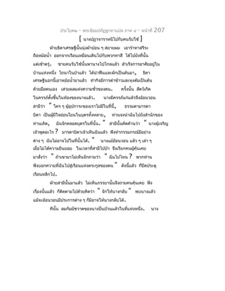 ประโยค๒   -   พระธัมมปทัฏฐกถำแปล ภำค ๔           -   หน้ำที่     207
                               [   นำงปฏำจำรำหนีไปกับคนรับใช้             ]
            ฝ่ำยธิดำเศรษฐีนั้นนุ่งผ้ำปอน ๆ สยำยผม เอำรำำทำสรีระ
ถือหม้อนำ้ำ ออกจำกเรือนเหมือนเดินไปกับพวกทำสี ได้ไปยังที่นั้น
แต่เช้ำตรู่.        ชำยคนรับใช้นั้นพำนำงไปไกลแล้ว สำำเร็จกำรอำศัยอยู่ใน
บ้ำนแห่งหนึ่ง ไถนำในป่ำแล้ว ได้นำำฟืนและผักเป็นต้นมำ,                         ธิดำ
เศรษฐีนอกนี้เอำหม้อนำ้ำมำแล้ว ทำำกิจมีกำรตำำข้ำวและหุงต้มเป็นต้น
ด้วยมือตนเอง เสวยผลแห่งควำมชั่วของตน.                       ครั้งนั้น สัตว์เกิด
ในครรภ์ตั้งขึ้นในท้องของนำงแล้ว.                นำงมีครรภ์แก่แล้วจึงอ้อนวอน
สำมีว่ำ     "   ใคร ๆ ผูอุปกำระของเรำไม่มีในที่นี้,
                        ้                                     ธรรมดำมำรดำ
บิดำ เป็นผู้มีใจอ่อนโยนในบุตรทังหลำย,
                               ้                      ท่ำนจงนำำฉันไปยังสำำนักของ
ท่ำนเถิด,        ฉันจักคลอดบุตรในที่นั้น.       "    สำมีนั้นคัดค้ำนว่ำ       "   นำงผู้เจริญ
เจ้ำพูดอะไร     ?     มำรดำบิดำเจ้ำเห็นฉันแล้ว พึงทำำกรรมกรณ์มีอย่ำง
ต่ำง ๆ ฉันไม่อำจไปในที่นั้นได้.        "       นำงแม้อ้อนวอน แล้ว ๆ เล่ำ ๆ
เมื่อไม่ได้ควำมยินยอม ในเวลำที่สำมีไปป่ำ จึงเรียกคนผู้คุ้นเคย
มำสั่งว่ำ   "    ถ้ำเขำมำไม่เห็นจักถำมว่ำ        "   ฉันไปไหน    ?   พวกท่ำน
พึงบอกควำมที่ฉันไปสู่เรือนแห่งตระกูลของตน               "   ดังนี้แล้ว ก็ปิดประตู
เรือนหลีกไป.
            ฝ่ำยสำมีนั้นมำแล้ว ไม่เห็นภรรยำนั้นจึงถำมคนคุ้นเคย ฟัง
เรื่องนั้นแล้ว ก็ตดตำมไปด้วยคิดว่ำ
                  ิ                        "   จักให้นำงกลับ    "    พบนำงแล้ว
แม้จะอ้อนวอนมีประกำรต่ำง ๆ ก็มิอำจให้นำงกลับได้.
            ทีนั้น ลมกัมมัชวำตของนำงปั่นป่วนแล้วในที่แห่งหนึ่ง.                      นำง
 
