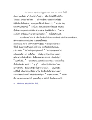 ประโยค๒   -   พระธัมมปทัฏฐกถำแปล ภำค ๔              -   หน้ำที่   209
ด้วยเข่ำและมือทั้ง ๒ ให้รำตรีล่วงไปแล้ว. สรีระทั้งสิ้นได้เป็นดังสีใบ
ไม้เหลือง เหมือนไม่มีโลหิต.                เมื่ออรุณขึ้นนำงอุ้มบุตรคนหนึ่งซึ่ง
มีสีดงชิ้นเนื้อด้วยสะเอว จูงบุตรนอกนี้ด้วยนิ้วมือกล่ำวว่ำ
     ั                                                               "   มำเถิด พ่อ,
บิดำเจ้ำไปโดยทำงนี้      "    ดังนี้แล้ว ก็เดินไปตำมทำงที่สำมีไป เห็นสำมี
นั้นล้มตำยบนจอมปลวกมีสีเขียวตัวกระด้ำง ร้องไห้รำำพันว่ำ                      "   เพรำะ
อำศัยเรำ สำมีของเรำจึงตำยที่หนทำงเปลี่ยว                "     ดังนีแล้วก็เดินไป.
                                                                   ้
           นำงเห็นแม่นำ้ำอจิรวดี เต็มเปี่ยมด้วยนำ้ำมีประมำณเพียงหัวเข่ำมีประมำณเพียงนม
เพรำะฝนตกตลอดคืนยันรุ่ง ไม่อำจลงนำ้ำพร้อม
ด้วยทำรก ๒ คนได้ เพรำะตนมีควำมรู้อ่อน จึงพักบุตรคนใหญ่ไว้
ที่ฝงนี้ อุมบุตรคนเล็กนอกนี้ไปฝั่งโน้น ลำดกิ่งไม้ไว้ให้บุตรนอน
    ั่     ้
แล้ว คิดว่ำ     "    จักไปที่อยู่ของบุตรนอกนี้      "       ไม่อำจละบุตรอ่อนได้
กลับแลดูแล้ว ๆ เล่ำ ๆ เดินไป.               ครั้นในเวลำที่นำงถึงกลำงแม่นำ้ำ
เหยี่ยวตัวหนึ่งเห็นเด็กนั้น จึงโฉบลงมำจำกอำกำศ ด้วยสำำคัญว่ำ
"   เป็นชิ้นเนื้อ.   "   นำงเห็นมันโฉบลงเพื่อต้องกำรบุตร จึงยกมือทั้ง ๒
ขึ้นร้องเสียงดัง ๓ ครั้งว่ำ    "   สู สู   "    เหยี่ยวไม่ได้ยินเสียงนั้นเลย
เพรำะไกลกัน จึงเฉี่ยวเด็กบินขึ้นสู่เวหำสไปแล้ว.                   แม้บุตรผูยืน
                                                                           ้
อยู่ทฝั่งนี้ เห็นมำรดำยกมือทั้ง ๒ ขึน ร้องเสียงดังที่ทำมกลำงแม่นำ้ำ
     ี่                             ้                 ่
จึงกระโดดลงในแม่นำ้ำโดยเร็วด้วยสำำคัญว่ำ                "   มำรดำเรียกเรำ.       "     เหยี่ยว
เฉี่ยวบุตรอ่อนของนำงไป บุตรคนโตถูกนำ้ำพัดไป ด้วยประกำรฉะนี้.

๑. ฉบับสีหล ชำนุปฺปมำณ ไม่มี.
 