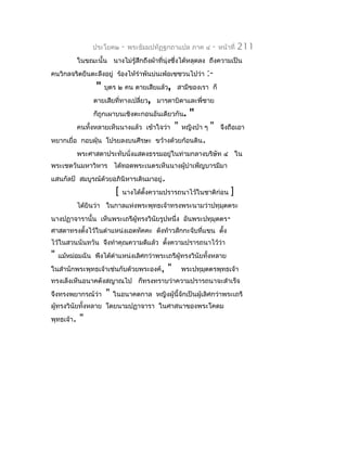 ประโยค๒      -   พระธัมมปทัฏฐกถำแปล ภำค ๔       -   หน้ำที่   211
            ในขณะนั้น นำงไม่รู้สึกถึงผ้ำที่นุ่งซึงได้หลุดลง ถึงควำมเป็น
                                                 ่
คนวิกลจริตยืนตะลึงอยู่ ร้องไห้รำำพันบ่นเพ้อเซซวนไปว่ำ        :-
                  "   บุตร ๒ คน ตำยเสียแล้ว, สำมีของเรำ ก็
                 ตำยเสียที่ทำงเปลี่ยว, มำรดำบิดำและพี่ชำย
                 ก็ถูกเผำบนเชิงตะกอนอันเดียวกัน.       "
            คนทั้งหลำยเห็นนำงแล้ว เข้ำใจว่ำ      "   หญิงบ้ำ ๆ   "   จึงถือเอำ
หยำกเยื่อ กอบฝุ่น โปรยลงบนศีรษะ ขว้ำงด้วยก้อนดิน.
            พระศำสดำประทับนั่งแสดงธรรมอยู่ในท่ำมกลำงบริษัท ๔ ใน
พระเชตวันมหำวิหำร ได้ทอดพระเนตรเห็นนำงผูบำำเพ็ญบำรมีมำ
                                        ้
แสนกัลป์ สมบูรณ์ด้วยอภินิหำรเดินมำอยู่.
                          [   นำงได้ตงควำมปรำรถนำไว้ในชำติก่อน
                                     ั้                                   ]
            ได้ยินว่ำ ในกำลแห่งพระพุทธเจ้ำทรงพระนำมว่ำปทุมตตระ
                                                          ุ
นำงปฏำจำรำนั้น เห็นพระเถรีผู้ทรงวินัยรูปหนึ่ง อันพระปทุมุตตร-
ศำสดำทรงตั้งไว้ในตำำแหน่งเอตทัคคะ ดังท้ำวสักกะจับที่แขน ตัง
                                                          ้
ไว้ในสวนนันทวัน จึงทำำคุณควำมดีแล้ว ตังควำมปรำรถนำไว้ว่ำ
                                      ้
"   แม้หม่อมฉัน พึงได้ตำำแหน่งเลิศกว่ำพระเถรีผู้ทรงวินัยทังหลำย
                                                          ้
ในสำำนักพระพุทธเจ้ำเช่นกับด้วยพระองค์,       "       พระปทุมตตรพุทธเจ้ำ
                                                            ุ
ทรงเล็งเห็นอนำคตังสญำณไป ก็ทรงทรำบว่ำควำมปรำรถนำจะสำำเร็จ
จึงทรงพยำกรณ์ว่ำ      "   ในอนำคตกำล หญิงผู้นี้จักเป็นผู้เลิศกว่ำพระเถรี
ผู้ทรงวินัยทังหลำย โดยนำมปฏำจำรำ ในศำสนำของพระโคดม
             ้
พุทธเจ้ำ.   "
 