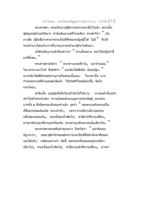 ประโยค๒   -   พระธัมมปทัฏฐกถำแปล ภำค ๔       -   หน้ำที่   212
          พระศำสดำ ทรงเห็นนำงผูมีควำมปรำรถนำตั้งไว้แล้ว อย่ำงนั้น
                               ้
ผู้สมบูรณ์ด้วยอภินิหำร กำำลังเดินมำแต่ทไกลเทียว ทรงดำำริว่ำ
                                       ี่                              "   เว้น
เรำเสีย ผูอื่นชื่อว่ำสำมำรถจะเป็นที่พึ่งของหญิงผู้นี้ได้ ไม่มี
          ้                                                      "    จึงได้
ทรงทำำนำงโดยประกำรที่นำงจะบ่ำยหน้ำมำสู่วิหำรเดินมำ.
          บริษัทเห็นนำงแล้วจึงกล่ำวว่ำ      "   ท่ำนทั้งหลำย อย่ำให้หญิงบ้ำนี้
มำที่นี้เลย.   "
          พระศำสดำตรัสว่ำ " พวกท่ำนจงหลีกไป, อย่ำห้ำมเธอ "
ในเวลำนำงมำใกล้ จึงตรัสว่ำ " จงกลับได้สติเถิด น้องหญิง. "
นำงกลับได้สติด้วยพุทธำนุภำพในขณะนั้นเอง. ในเวลำนั้น นำง
กำำหนดควำมที่ผำนุ่งหลุดได้แล้ว ให้เกิดหิริโอตตัปปะขึ้น จึงนั่ง
              ้
กระโหย่ง.
          ลำำดับนั้น บุรุษผู้หนึ่งจึงโยนผ้ำห่มไปให้นำง.        นำงนุ่งผ้ำนั้นแล้ว
เข้ำไปเฝ้ำพระศำสดำ ถวำยบังคมด้วยเบญจำงคประดิษฐ์ แทบพระ
บำททัง ๒ ซึงมีพรรณะดังทองคำำแล้ว ทูลว่ำ
     ้     ่                                      "   ขอพระองค์จงทรงเป็น
ที่พึ่งแก่หม่อมฉันเถิด พระเจ้ำข้ำ,       เพรำะว่ำเหยียวเฉี่ยวบุตรคน
                                                     ่
หนึ่งของหม่อมฉัน, คนหนึ่งถูกนำ้ำพัดไป, สำมีตำยที่ทำงเปลี่ยว,
มำรดำบิดำและพี่ชำยถูกเรือนทับ เขำเผำบนเชิงตะกอนอันเดียวกัน.                    "
          พระศำสดำทรงสดับคำำของนำง จึงตรัสว่ำ             "   อย่ำคิดเลย
ปฏำจำรำ,           เธอมำสู่สำำนักของผู้สำมำรถจะเป็นที่พึ่งพำำนักอำศัยของ
เธอได้แล้ว; เหมือนอย่ำงว่ำ บัดนี้ บุตรคนหนึ่งของเธอถูกเหยี่ยว
เฉี่ยวไป, คนหนึ่งถูกนำ้ำพัดไป, สำมีตำยแล้วที่ทำงเปลี่ยว, มำรดำ
 