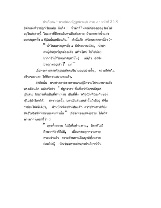 ประโยค๒        -   พระธัมมปทัฏฐกถำแปล ภำค ๔               -   หน้ำที่   213
บิดำและพี่ชำยถูกเรือนทับ ฉันใด:                      นำ้ำตำที่ไหลออกของเธอผู้ร้องไห้
อยู่ในสงสำรนี้ ในเวลำที่ปิยชนมีบตรเป็นต้นตำย ยังมำกกว่ำนำ้ำแห่ง
                                ุ
มหำสมุทรทัง ๔ ก็ฉันนั้นเหมือนกัน
          ้                                     "     ดังนี้แล้ว ตรัสพระคำถำนี้ว่ำ   :-
                "   นำ้ำในมหำสมุทรทั้ง ๔ มีประมำณน้อย, นำ้ำตำ
                คนผูอันทุกข์ถูกต้องแล้ว เศร้ำโศก ไม่ใช่น้อย
                    ้
                มำกกว่ำนำ้ำในมหำสมุทรนั้น;                    เหตุไร เธอจึง
                ประมำทอยู่เล่ำ          ?       แม่   "
          เมื่อพระศำสดำตรัสอนมตัคคปริยำยอยู่อย่ำงนั้น, ควำมโศกใน
สรีระของนำง ได้ถึงควำมเบำบำงแล้ว.
          ลำำดับนั้น พระศำสดำทรงทรำบนำมผู้มีควำมโศกเบำบำงแล้ว
ทรงเตือนอีก แล้วตรัสว่ำ            "   ปฏำจำรำ ขึ้นชื่อว่ำปิยชนมีบตร
                                                                  ุ
เป็นต้น ไม่อำจเพื่อเป็นที่ตำนทำน เป็นที่พึ่ง หรือเป็นที่ป้องกันของ
                           ้
ผู้ไปสูปรโลกได้;
       ่               เพรำะฉะนั้น บุตรเป็นต้นเหล่ำนั้นถึงมีอยู่ ก็ชื่อ
ว่ำย่อมไม่มีทีเดียว,        ส่วนบัณฑิตชำำระศีลแล้ว ควรชำำระทำงทียัง
                                                                ่
สัตว์ให้ถึงนิพพำนของตนเท่ำนั้น              "       เมื่อจะทรงแสดงธรรม ได้ตรัส
พระคำถำเหล่ำนี้ว่ำ     :-
                "   บุตรทังหลำย ไม่มีเพื่อต้ำนทำน, บิดำก็ไม่มี
                          ้
                ถึงพวกพ้องก็ไม่มี,                    เมื่อบุคคลถูกควำมตำย
                ครอบงำำแล้ว ควำมต้ำนทำนในญำติทั้งหลำย
                ย่อมไม่มี;             บัณฑิตทรำบอำำนำจประโยชน์นั้น
 