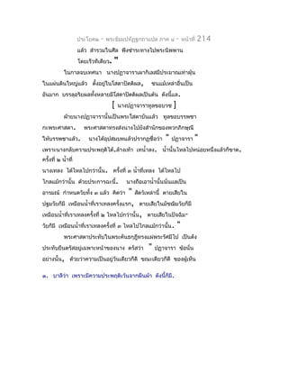 ประโยค๒   -   พระธัมมปทัฏฐกถำแปล ภำค ๔            -   หน้ำที่   214
                     แล้ว สำำรวมในศีล พึงชำำระทำงไปพระนิพพำน
                     โดยเร็วทีเดียว.   "
            ในกำลจบเทศนำ นำงปฏำจำรำเผำกิเลสมีประมำณเท่ำฝุ่น
ในแผ่นดินใหญ่แล้ว ตังอยูในโสดำปัตติผล,
                    ้   ่                               ชนแม้เหล่ำอื่นเป็น
อันมำก บรรลุอริยผลทังหลำยมีโสดำปัตติผลเป็นต้น ดังนี้แล.
                    ้
                                       [   นำงปฏำจำรำทูลขอบวช      ]
            ฝ่ำยนำงปฏำจำรำนั้นเป็นพระโสดำบันแล้ว ทูลขอบรรพชำ
กะพระศำสดำ.            พระศำสดำทรงส่งนำงไปยังสำำนักของพวกภิกษุณี
ให้บรรพชำแล้ว.           นำงได้อุปสมบทแล้วปรำกฏชื่อว่ำ         "   ปฏำจำรำ       "
เพรำะนำงกลับควำมประพฤติได้.ล้ำงเท้ำ เทนำ้ำลง. นำ้ำนั้นไหลไปหน่อยหนึ่งแล้วก็ขำด.
ครั้งที่ ๒ นำ้ำที่
นำงเทลง ได้ไหลไปกว่ำนั้น. ครั้งที่ ๓ นำ้ำที่เทลง ได้ไหลไป
ไกลแม้กว่ำนั้น ด้วยประกำรฉะนี้.              นำงถือเอำนำ้ำนั้นนั่นแลเป็น
อำรมณ์ กำำหนดวัยทั้ง ๓ แล้ว คิดว่ำ       " สัตว์เหล่ำนี้ ตำยเสียใน
ปฐมวัยก็มี เหมือนนำ้ำที่เรำเทลงครั้งแรก, ตำยเสียในมัชฌิมวัยก็มี
เหมือนนำ้ำที่เรำเทลงครั้งที่ ๒ ไหลไปกว่ำนั้น, ตำยเสียในปัจฉิม-
วัยก็มี เหมือนนำ้ำที่เรำเทลงครั้งที่ ๓ ไหลไปไกลแม้กว่ำนั้น. "
            พระศำสดำประทับในพระคันธกุฎีทรงแผ่พระรัศมีไป เป็นดัง
ประทับยืนตรัสอยู่เฉพำะหน้ำของนำง ตรัสว่ำ               "   ปฏำจำรำ ข้อนั่น
อย่ำงนั้น, ด้วยว่ำควำมเป็นอยู่วันเดียวก็ดี ขณะเดียวก็ดี ของผู้เห็น

๑. บำลีว่ำ เพรำะมีควำมประพฤติเว้นจำกผืนผ้ำ ดังนี้ก็มี.
 