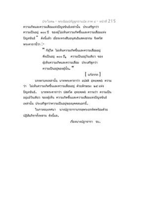 ประโยค๒    -   พระธัมมปทัฏฐกถำแปล ภำค ๔      -    หน้ำที่   215
ควำมเกิดและควำมเสื่อมแห่งปัญจขันธ์เหล่ำนั้น ประเสริฐกว่ำ
ควำมเป็นอยู่ ๑๐๐ ปี ของผู้ไม่เห็นควำมเกิดขึ้นและควำมเสื่อมแห่ง
ปัญจขันธ์   "   ดังนี้แล้ว เมื่อจะทรงสืบอนุสนธิแสดงธรรม จึงตรัส
พระคำถำนี้ว่ำ   :-
                 "   ก็ผู้ใด ไม่เห็นควำมเกิดขึ้นและควำมเสื่อมอยู่
                 พึงเป็นอยู่ ๑๐๐ ปี,       ควำมเป็นอยู่วันเดียว ของ
                 ผูเห็นควำมเกิดและควำมเสื่อม ประเสริฐกว่ำ
                   ้
                 ควำมเป็นอยู่ของผู้นั้น.   "
                                                     [   แก้อรรถ   ]
         บรรดำบทเหล่ำนั้น บำทพระคำถำว่ำ อปสฺส อุทยพฺพย ควำม
ว่ำ ไม่เห็นควำมเกิดขึ้นและควำมเสื่อมอยู่ ด้วยลักษณะ ๒๕ แห่ง
ปัญจขันธ์.      บำทพระคำถำว่ำ ปสฺสโต อุทยพฺพย ควำมว่ำ ควำมเป็น
อยูแม้วันเดียว ของผู้เห็น ควำมเกิดขึ้นและควำมเสื่อมแห่งปัญจขันธ์
   ่
เหล่ำนั้น ประเสริฐกว่ำควำมเป็นอยู่ของบุคคลนอกนี้.
         ในกำลจบเทศนำ           นำงปฏำจำรำบรรลุพระอรหัตพร้อมด้วย
ปฏิสัมภิทำทั้งหลำย ดังนี้แล.
                                           เรื่องนำงปฏำจำรำ จบ.
 