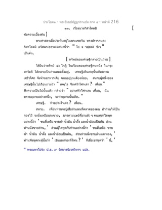 ประโยค๒   -   พระธัมมปทัฏฐกถำแปล ภำค ๔         -   หน้ำที่   216
                                 ๑๓. เรื่องนำงกิสำโคตมี                            [
ข้อควำมเบื้องต้น   ]
           พระศำสดำเมื่อประทับอยู่ในพระเชตวัน ทรงปรำรภนำง
กิสำโคตมี ตรัสพระธรรมเทศนำนี้ว่ำ        "    โย จ วสฺสสต ชีเว     "
เป็นต้น.
                                  [   ทรัพย์ของเศรษฐีกลำยเป็นถ่ำน        ]
           ได้ยินว่ำทรัพย์ ๔๐ โกฏิ ในเรือนของเศรษฐีคนหนึ่ง ในกรุง
สำวัตถี ได้กลำยเป็นถ่ำนหมดตั้งอยู่.         เศรษฐีเห็นเหตุนั้นเกิดควำม
เศร้ำโศก จึงห้ำมอำหำรเสีย นอนอยู่บนเตียงน้อย.              สหำยผู้หนึ่งของ
เศรษฐีนั้นไปเรือนถำมว่ำ   "   เหตุไร จึงเศร้ำโศกเล่ำ   ?    เพื่อน   "
ฟังควำมเป็นไปนั้นแล้ว กล่ำวว่ำ    "   อย่ำเศร้ำโศกเลย เพื่อน, ฉัน
ทรำบอุบำยอย่ำงหนึ่ง, จงทำำอุบำยนั้นเถิด.        "
           เศรษฐี. ทำำอย่ำงไรเล่ำ ? เพื่อน.
           สหำย. เพื่อนท่ำนจงปูเสื่อลำำแพนที่ตลำดของตน ทำำถ่ำนให้เป็น
กองไว้ จงนังเหมือนจะขำย, บรรดำมนุษย์ที่มำแล้ว ๆ คนเหล่ำใดพูด
              ่
อย่ำงนี้ว่ำ ' ชนที่เหลือ ขำยผ้ำ นำ้ำมัน นำ้ำผึง และนำ้ำอ้อยเป็นต้น ส่วน
                                              ้
ท่ำนนั่งขำยถ่ำน, ' ส่วนผู้ใดพูดกับท่ำนอย่ำงนี้ว่ำ ' ชนที่เหลือ ขำย
ผ้ำ นำ้ำมัน นำ้ำผึ้ง และนำ้ำอ้อยเป็นต้น, ส่วนท่ำนนั่งขำยเงินและทอง, '
ท่ำนพึงพูดกะผู้นั้นว่ำ ' เงินและทองที่ไหน ? ' ก็เมื่อเขำพูดว่ำ ' นี้, '

*   พระมหำโปร่ง ป.ธ. ๙ วัดบวรนิเวศวิหำร แปล.
 
