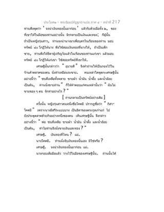 ประโยค๒      -   พระธัมมปทัฏฐกถำแปล ภำค ๔            -    หน้ำที่   217
ท่ำนพึงพูดว่ำ       '    จงนำำเงินทองนั้นมำก่อน      '     แล้วรับด้วยมือทั้ง ๒, ของ
ที่เขำให้ในมือของท่ำนอย่ำงนั้น จักกลำยเป็นเงินและทอง; ก็ผู้นั้น
ถ้ำเป็นหญิงรุ่นสำว, ท่ำนจงนำำนำงมำเพื่อบุตรในเรือนของท่ำน มอบ
ทรัพย์ ๔๐ โกฏิให้นำง พึงใช้สอยเงินทองที่นำงให้, ถ้ำเป็นเด็ก
ชำย, ท่ำนพึงให้ธิดำผู้เจริญวัยแล้วในเรือนของท่ำนแก่เขำ แล้วมอบ
ทรัพย์ ๔๐ โกฏิให้แก่เขำ ใช้สอยทรัพย์ที่เขำให้.
              เศรษฐีนั้นกล่ำวว่ำ      "       "
                                          อุบำยดี          จึงทำำถ่ำนให้เป็นกองไว้ใน
ร้ำนค้ำตลำดของตน             นั่งทำำเหมือนจะขำย.             คนเหล่ำใดพูดกะเศรษฐีนั้น
อย่ำงนี้ว่ำ    "   ชนที่เหลือทั้งหลำย ขำยผ้ำ นำ้ำมัน นำ้ำผึง และนำ้ำอ้อย
                                                           ้
เป็นต้น,        ท่ำนนั่งขำยถ่ำน      "    ก็ให้คำำตอบแก่คนเหล่ำนั้นว่ำ         "   ฉันไม่
ขำยของ ๆ ตน จักทำำอย่ำงไร             ?"
                                     [ ถ่ำนกลำยเป็นทรัพย์อย่ำงเดิม ]
              ครังนั้น
                 ้        หญิงรุ่นสำวคนหนึ่งชื่อโคตมี ปรำกฏชื่อว่ำ "               กิสำ-
โคตมี   "     เพรำะนำงมีสรีระแบบบำง เป็นธิดำของตระกูลเก่ำแก่ ไป
ยังประตูตลำดด้วยกิจอย่ำงหนึ่งของตน เห็นเศรษฐีนั้น จึงกล่ำว
อย่ำงนี้ว่ำ    "   พ่อ ชนที่เหลือ ขำยผ้ำ นำ้ำมัน นำ้ำผึง และนำ้ำอ้อย
                                                       ้
เป็นต้น,        ทำำไมท่ำนจึงนั่งขำยเงินและทอง              ?"
              เศรษฐี.       เงินทองที่ไหน    ?      แม่.
              นำงโคตมี.        ท่ำนนั่งจับเงินทองนั้นเอง มิใช่หรือ        ?
              เศรษฐี.       จงนำำเงินทองนั้นมำก่อน แม่.
              นำงกอบเต็มมือแล้ว วำงไว้ในมือของเศรษฐีนั้น.                    ถ่ำนนั้นได้
 